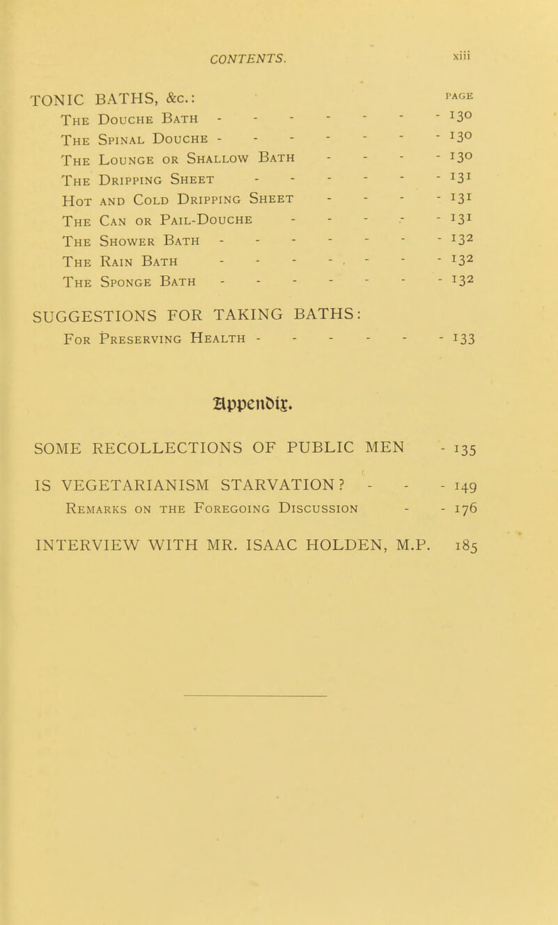 TONIC BATHS, &c.: page The Douche Bath ^S^ The Spinal Douche ^3° The Lounge or Shallow Bath - - - - 13° The Dripping Sheet - Hot and Cold Dripping Sheet - - - - 131 The Can or Pail-Douche - - - .- - 131 The Shower Bath 132 The Rain Bath - - - - - - - - 132 The Sponge Bath 132 SUGGESTIONS FOR TAKING BATHS: For Preserving Health ------ 133 SOME RECOLLECTIONS OF PUBLIC MEN - 135 IS VEGETARIANISM STARVATION? - - - 149 Remarks on the Foregoing Discussion - - 176 INTERVIEW WITH MR. ISAAC HOLDEN, M.P. 185