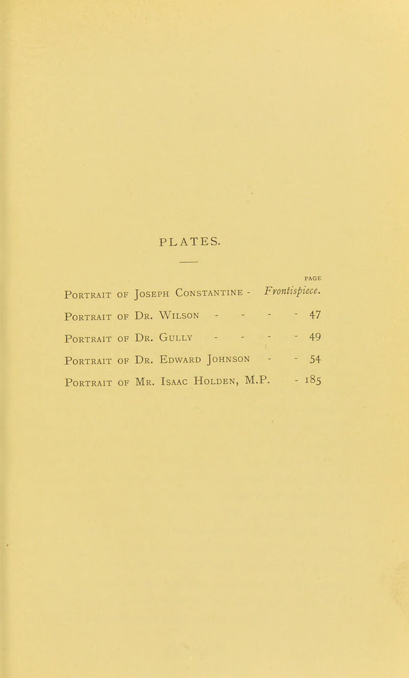 PLATES. PAGE Portrait of Joseph Constantine - Frontispiece. Portrait of Dr. Wilson - - - - 47 Portrait of Dr. Gully - - - - 49 Portrait of Dr. Edward Johnson - - 54 Portrait of Mr. Isaac Holden, M.P. - 185