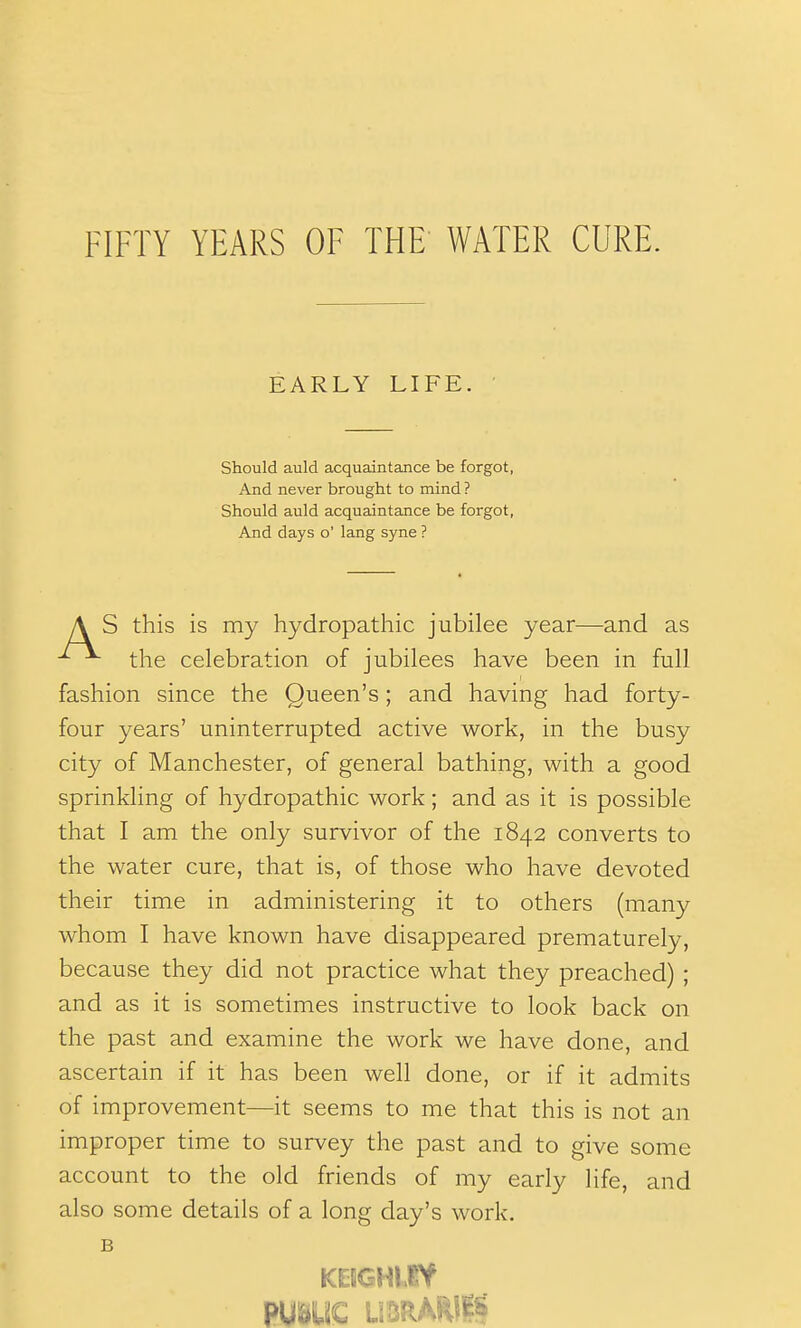FIFTY YEARS OF THE WATER CURE. EARLY LIFE. Should auld acquaintance be forgot, And never brought to mind ? Should auld acquaintance be forgot, And days o' lang syne ? A S this is my hydropathic jubilee year—and as the celebration of jubilees have been in full fashion since the Queen's; and having had forty- four years' uninterrupted active work, in the busy city of Manchester, of general bathing, with a good sprinkling of hydropathic work; and as it is possible that I am the only survivor of the 1842 converts to the water cure, that is, of those who have devoted their time in administering it to others (many whom I have known have disappeared prematurely, because they did not practice what they preached) ; and as it is sometimes instructive to look back on the past and examine the work we have done, and ascertain if it has been well done, or if it admits of improvement—it seems to me that this is not an improper time to survey the past and to give some account to the old friends of my early life, and also some details of a long day's work. B PUBUC UBRAWIS