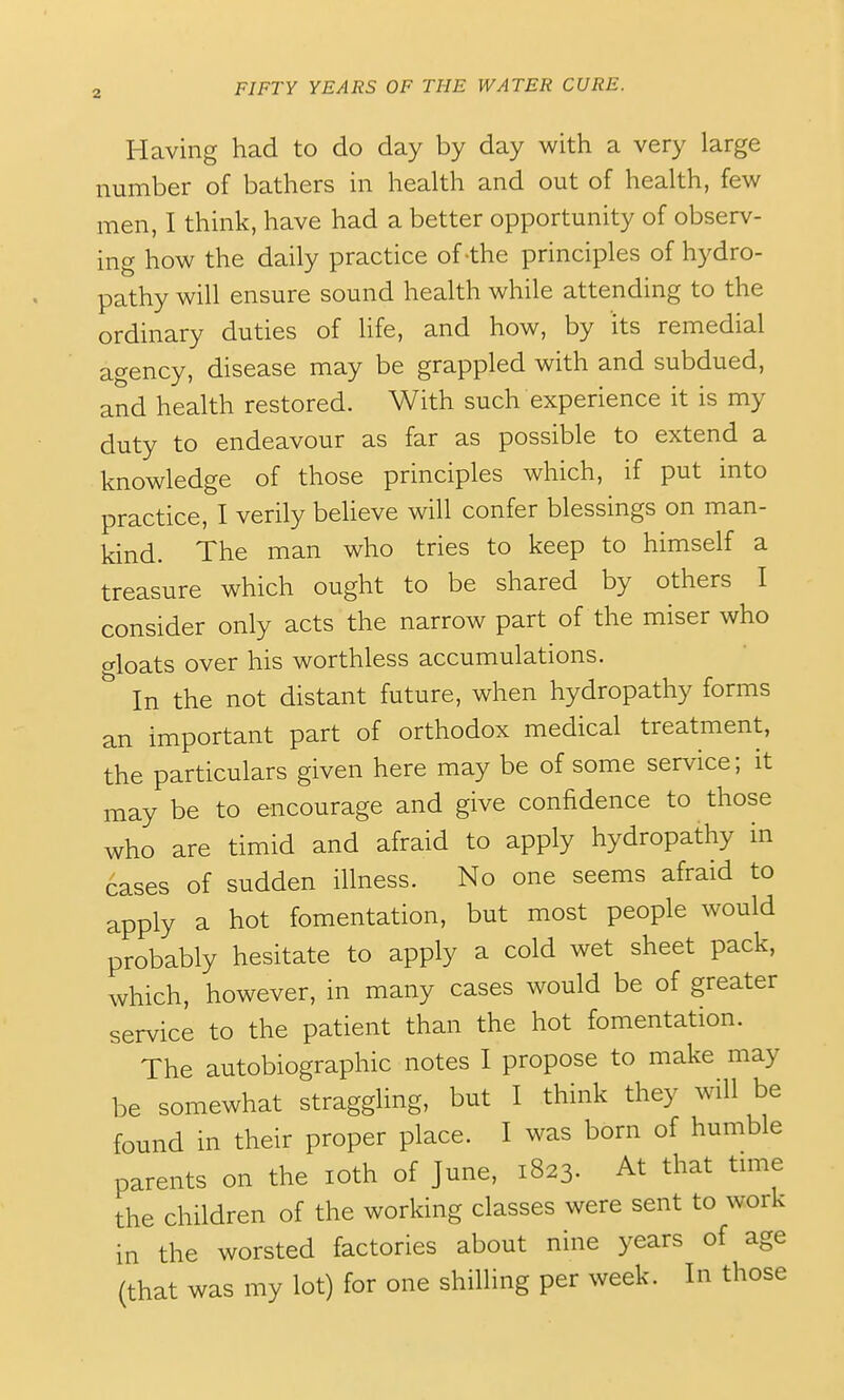 Having had to do day by day with a very large number of bathers in health and out of health, few men, I think, have had a better opportunity of observ- ing how the daily practice of-the principles of hydro- pathy will ensure sound health while attending to the ordinary duties of life, and how, by its remedial agency, disease may be grappled with and subdued, and health restored. With such experience it is my duty to endeavour as far as possible to extend a knowledge of those principles which, if put into practice, I verily believe will confer blessings on man- kind. The man who tries to keep to himself a treasure which ought to be shared by others I consider only acts the narrow part of the miser who floats over his worthless accumulations. In the not distant future, when hydropathy forms an important part of orthodox medical treatment, the particulars given here may be of some service; it may be to encourage and give confidence to those who are timid and afraid to apply hydropathy in cases of sudden illness. No one seems afraid to apply a hot fomentation, but most people would probably hesitate to apply a cold wet sheet pack, which, however, in many cases would be of greater service to the patient than the hot fomentation. The autobiographic notes I propose to make may be somewhat straggling, but I think they will be found in their proper place. I was born of humble parents on the loth of June, 1823. At that time the children of the working classes were sent to work in the worsted factories about nine years of age (that was my lot) for one shilling per week. In those