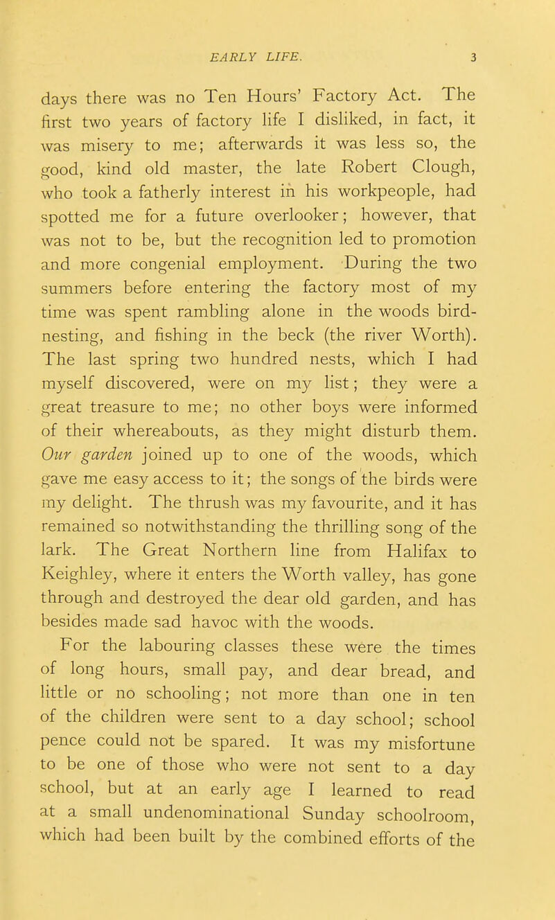 days there was no Ten Hours' Factory Act. The first two years of factory Hfe I disHked, in fact, it was misery to me; afterwards it was less so, the good, kind old master, the late Robert Clough, who took a fatherly interest in his workpeople, had spotted me for a future overlooker; however, that was not to be, but the recognition led to promotion and more congenial employment. During the two summers before entering the factory most of my time was spent rambling alone in the woods bird- nesting, and fishing in the beck (the river Worth). The last spring two hundred nests, which I had myself discovered, were on my list; they were a great treasure to me; no other boys were informed of their whereabouts, as they might disturb them. Our garden joined up to one of the woods, which gave me easy access to it; the songs of the birds were my delight. The thrush was my favourite, and it has remained so notwithstanding the thrilling song of the lark. The Great Northern line from Halifax to Keighley, where it enters the Worth valley, has gone through and destroyed the dear old garden, and has besides made sad havoc with the woods. For the labouring classes these were the times of long hours, small pay, and dear bread, and little or no schooling; not more than one in ten of the children were sent to a day school; school pence could not be spared. It was my misfortune to be one of those who were not sent to a day school, but at an early age I learned to read at a small undenominational Sunday schoolroom, which had been built by the combined efforts of the