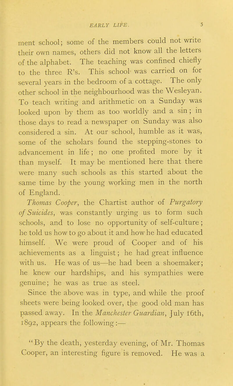 ment school; some of the members could not write their own names, others did not know all the letters of the alphabet. The teaching was confined chiefly to the three R's. This school was carried on for several years in the bedroom of a cottage. The only other school in the neighbourhood was the Wesleyan. To teach writing and arithmetic on a Sunday was looked upon by them as too worldly and a sin; in those days to read a newspaper on Sunday was also considered a sin. At our school, humble as it was, some of the scholars found the stepping-stones to advancement in life; no one profited more by it than myself. It may be mentioned here that there were many such schools as this started about the same time by the young working men in the north of England. Thomas Cooper, the Chartist author of Purgatory of Suicides, was constantly urging us to form such schools, and to lose no opportunity of self-culture ; he told us how to go about it and how he had educated himself. We were proud of Cooper and of his achievements as a linguist; he had great influence with us. He was of us—he had been a shoemaker; he knew our hardships, and his sympathies were genuine; he was as true as steel. Since the above was in type, and while the proof sheets were being looked over, the good old man has passed away. In the Manchester Guardian, July l6th, 1892, appears the following:— By the death, yesterday evening, of Mr. Thomas Cooper, an interesting figure is removed. He was a