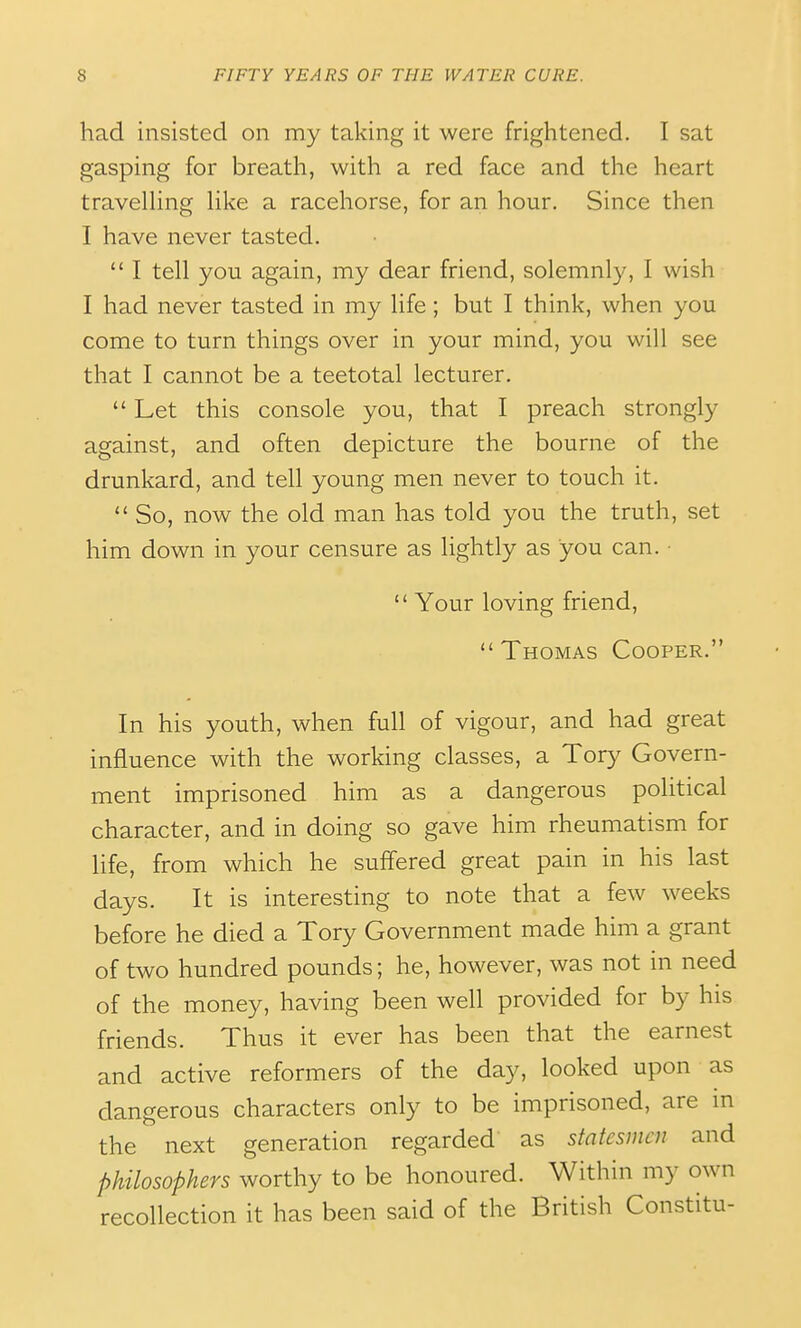 had insisted on my taking it were frightened. I sat gasping for breath, with a red face and the heart traveUing Hke a racehorse, for an hour. Since then I have never tasted.  I tell you again, my dear friend, solemnly, I wish I had never tasted in my life ; but I think, when you come to turn things over in your mind, you will see that I cannot be a teetotal lecturer.  Let this console you, that I preach strongly against, and often depicture the bourne of the drunkard, and tell young men never to touch it.  So, now the old man has told you the truth, set him down in your censure as lightly as you can. •  Your loving friend, Thomas Cooper. In his youth, when full of vigour, and had great influence with the working classes, a Tory Govern- ment imprisoned him as a dangerous political character, and in doing so gave him rheumatism for life, from which he suffered great pain in his last days. It is interesting to note that a few weeks before he died a Tory Government made him a grant of two hundred pounds; he, however, was not in need of the money, having been well provided for by his friends. Thus it ever has been that the earnest and active reformers of the day, looked upon as dangerous characters only to be imprisoned, are in the next generation regarded as statesmen and philosophers worthy to be honoured. Within my own recollection it has been said of the British Constitu-