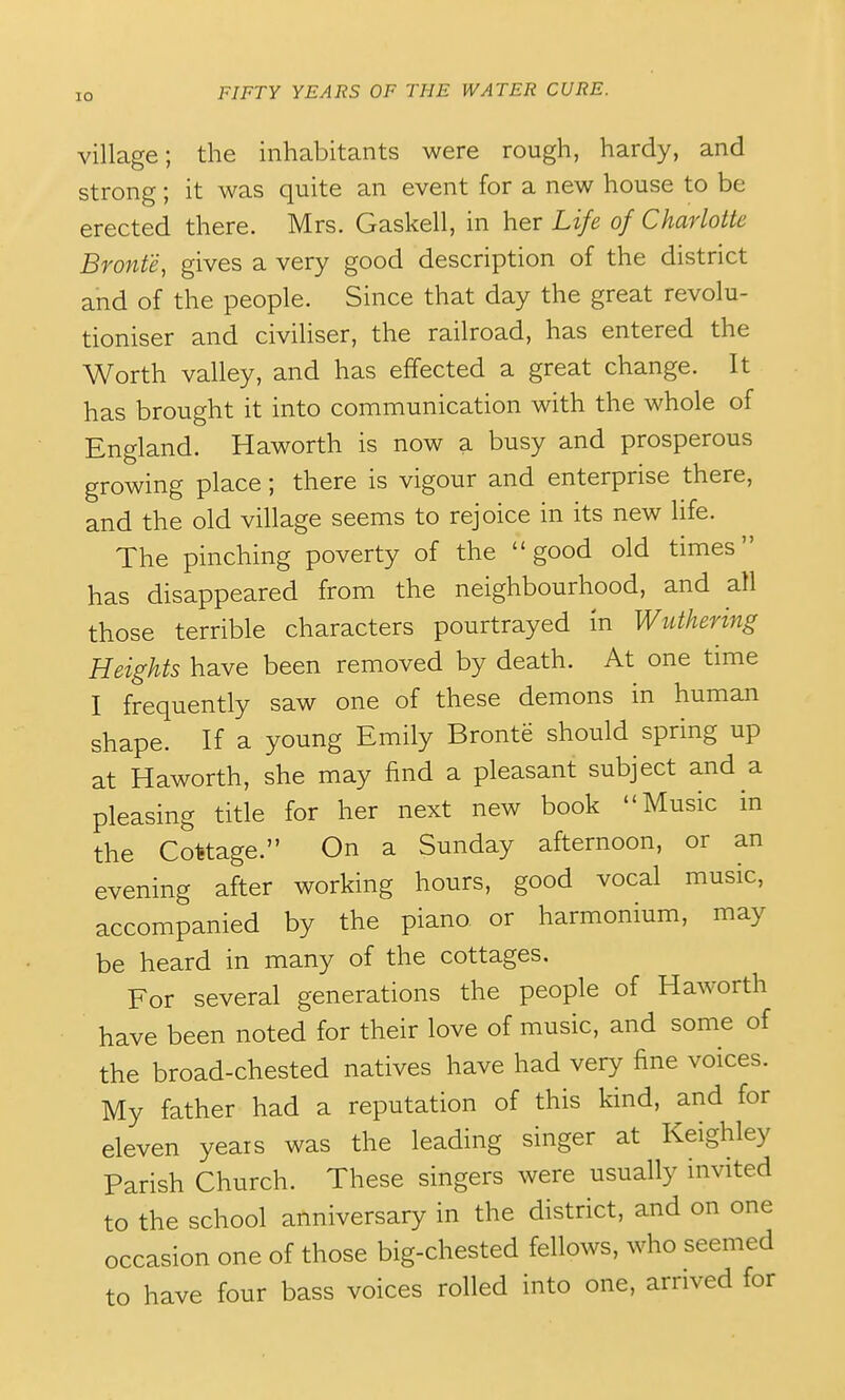 village; the inhabitants were rough, hardy, and strong; it was quite an event for a new house to be erected there. Mrs. Gaskell, in her Life of Charlotte Bronte, gives a very good description of the district and of the people. Since that day the great revolu- tioniser and civiliser, the railroad, has entered the Worth valley, and has effected a great change. It has brought it into communication with the whole of England. Haworth is now a busy and prosperous growing place; there is vigour and enterprise there, and the old village seems to rejoice in its new life. The pinching poverty of the good old times has disappeared from the neighbourhood, and all those terrible characters pourtrayed in Wuthering Heights have been removed by death. At one time I frequently saw one of these demons in human shape. If a young Emily Bronte should spring up at Haworth, she may find a pleasant subject and a pleasing title for her next new book Music in the Cottage. On a Sunday afternoon, or an evening after working hours, good vocal music, accompanied by the piano or harmonium, may be heard in many of the cottages. For several generations the people of Haworth have been noted for their love of music, and some of the broad-chested natives have had very fine voices. My father had a reputation of this kind, and for eleven years was the leading singer at Keighley Parish Church. These singers were usually invited to the school anniversary in the district, and on one occasion one of those big-chested fellows, who seemed to have four bass voices rolled into one, arrived for