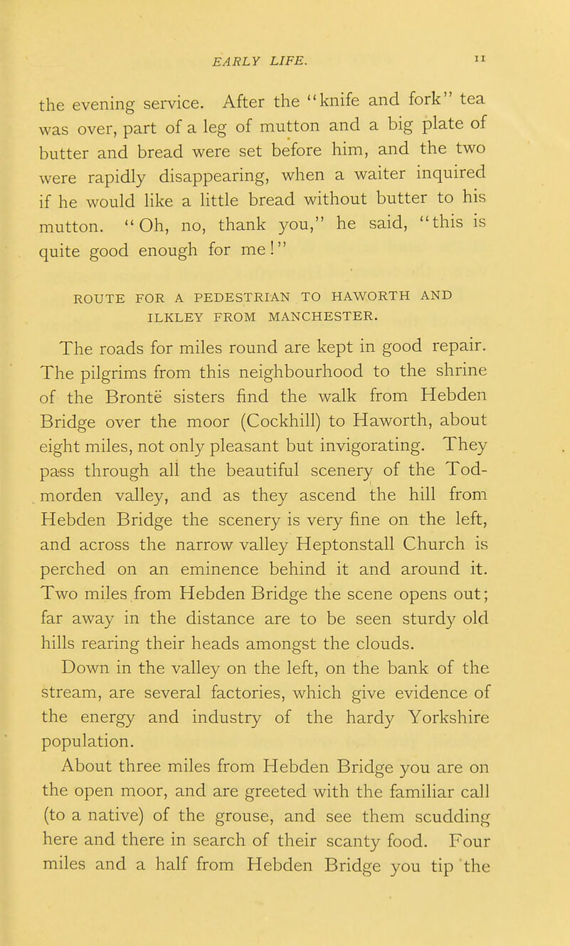 the evening service. After the knife and fork tea was over, part of a leg of mutton and a big plate of butter and bread were set before him, and the two were rapidly disappearing, when a waiter inquired if he would like a little bread without butter to his mutton. Oh, no, thank you, he said, this is quite good enough for me! ROUTE FOR A PEDESTRIAN TO HAWORTH AND ILKLEY FROM MANCHESTER. The roads for miles round are kept in good repair. The pilgrims from this neighbourhood to the shrine of the Bronte sisters find the walk from Hebden Bridge over the moor (Cockhill) to Haworth, about eight miles, not only pleasant but invigorating. They pass through all the beautiful scenery of the Tod- morden valley, and as they ascend the hill from Hebden Bridge the scenery is very fine on the left, and across the narrow valley Heptonstall Church is perched on an eminence behind it and around it. Two miles.from Hebden Bridge the scene opens out; far away in the distance are to be seen sturdy old hills rearing their heads amongst the clouds. Down in the valley on the left, on the bank of the stream, are several factories, which give evidence of the energy and industry of the hardy Yorkshire population. About three miles from Hebden Bridge you are on the open moor, and are greeted with the familiar call (to a native) of the grouse, and see them scudding here and there in search of their scanty food. Four miles and a half from Hebden Bridge you tip the