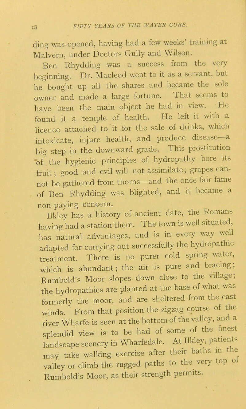 ding was opened, having had a few weeks' training at Malvern, under Doctors Gully and Wilson. Ben Rhydding was a success from the very beginning. Dr. Macleod went to it as a servant, but he bought up all the shares and became the sole owner and made a large fortune. That seems to have been the main object he had in view. He found it a temple of health. He left it with a licence attached to it for the sale of drinks, which intoxicate, injure health, and produce disease—a big step in the downward grade. This prostitution •of the hygienic principles of hydropathy bore its fruit; good and evil will not assimilate; grapes can- not be gathered from thorns—and the once fair fame of Ben Rhydding was blighted, and it became a non-paying concern. Ilkley has a history of ancient date, the Romans having had a station there. The town is well situated, has natural advantages, and is in every way well adapted for carrying out successfully the hydropathic treatment. There is no purer cold sprmg water, which is abundant; the air is pure and bracmg; Rumbold's Moor slopes down close to the village; the hydropathics are planted at the base of what was formerly the moor, and are sheltered from the east winds. From that position the zigzag course of the river Wharfe is seen at the bottom of the valley, and a splendid view is to be had of some of the finest landscape scenery in Wharfedale. At Ilkley, patients may take walking exercise after their baths in the valley or climb the rugged paths to the very top ot Rumbold's Moor, as their strength permits.