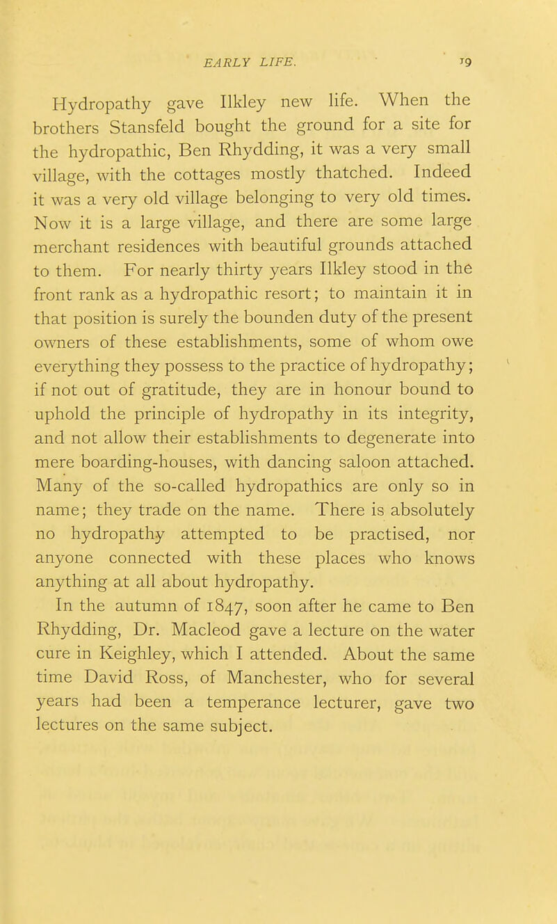 Hydropathy gave Ilkley new life. When the brothers Stansfeld bought the ground for a site for the hydropathic, Ben Rhydding, it was a very small village, with the cottages mostly thatched. Indeed it was a very old village belonging to very old times. Now it is a large village, and there are some large merchant residences with beautiful grounds attached to them. For nearly thirty years Ilkley stood in the front rank as a hydropathic resort; to maintain it in that position is surely the bounden duty of the present owners of these establishments, some of whom owe everything they possess to the practice of hydropathy; if not out of gratitude, they are in honour bound to uphold the principle of hydropathy in its integrity, and not allow their establishments to degenerate into mere boarding-houses, with dancing saloon attached. Many of the so-called hydropathics are only so in name; they trade on the name. There is absolutely no hydropathy attempted to be practised, nor anyone connected with these places who knows anything at all about hydropathy. In the autumn of 1847, soon after he came to Ben Rhydding, Dr. Macleod gave a lecture on the water cure in Keighley, which I attended. About the same time David Ross, of Manchester, who for several years had been a temperance lecturer, gave two lectures on the same subject.