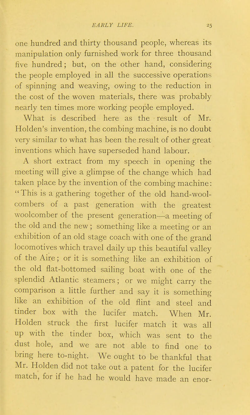 one hundred and thirty thousand people, whereas its manipulation only furnished work for three thousand five hundred; but, on the other hand, considering the people employed in all the successive operations of spinning and weaving, owing to the reduction in the cost of the woven materials, there was probably nearly ten times more working people employed. What is described here as the result of Mr. Holden's invention, the combing machine, is no doubt very similar to what has been the result of other great inventions which have superseded hand labour. A short extract from my speech in opening the meeting will give a glimpse of the change which had taken place by the invention of the combing machine: This is a gathering together of the old hand-wool- combers of a past generation with the greatest woolcomber of the present generation—a meeting of the old and the new; something like a meeting or an exhibition of an old stage coach with one of the grand locomotives which travel daily up this beautiful valley of the Aire; or it is something like an exhibition of the old flat-bottomed sailing boat with one of the splendid Atlantic steamers ; or we might carry the comparison a little further and say it is something like an exhibition of the old flint and steel and tinder box with the lucifer match. When Mr. Holden struck the first lucifer match it was all up with the tinder box, which was sent to the dust hole, and we are not able to find one to bring here to-night. We ought to be thankful that Mr. Holden did not take out a patent for the lucifer match, for if he had he would have made an enor-