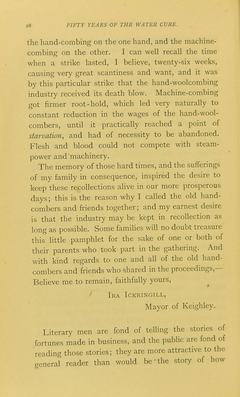 the hand-combing on the one hand, and the machine- combing on the other. I can well recall the time when a strike lasted, I believe, twenty-six weeks, causing very great scantiness and want, and it was by this particular strike that the hand-woolcombing industry received its death blow. Machine-combing got firmer root-hold, which led very naturally to constant reduction in the wages of the hand-wool- combers, until it practically reached a point of starvation, and had of necessity to be abandoned. Flesh and blood could not compete with steam- power and machinery. The memory of those hard times, and the sufferings of my family in consequence, inspired the desire to keep these recollections alive in our more prosperous days; this is the reason why I called the old hand- combers and friends together; and my earnest desire is that the industry may be kept in recollection as long as possible. Some families will no doubt treasure this little pamphlet for the sake of one or both of their parents who took part in the gathering. And with kind regards to one and all of the old hand- combers and friends who shared in the proceedings,— Believe me to remain, faithfully yours, ^ Ira Ickringill, Mayor of Keighley. Literary men are fond of telling the stories of fortunes made in business, and the public are fond of 'reading those stories; they are more attractive to the general reader than would be'the story of how