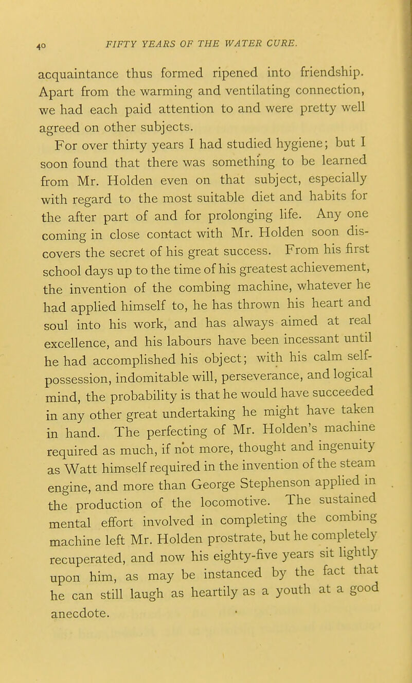 acquaintance thus formed ripened into friendship. Apart from the warming and ventilating connection, we had each paid attention to and were pretty well agreed on other subjects. For over thirty years I had studied hygiene; but I soon found that there was something to be learned from Mr. Holden even on that subject, especially with regard to the most suitable diet and habits for the after part of and for prolonging life. Any one coming in close contact with Mr. Holden soon dis- covers the secret of his great success. From his first school days up to the time of his greatest achievement, the invention of the combing machine, whatever he had applied himself to, he has thrown his heart and soul into his work, and has always aimed at real excellence, and his labours have been incessant until he had accomplished his object; with his calm self- possession, indomitable will, perseverance, and logical mind, the probability is that he would have succeeded in any other great undertaking he might have taken in hand. The perfecting of Mr. Holden's machine required as much, if not more, thought and ingenuity as Watt himself required in the invention of the steam engine, and more than George Stephenson applied in the production of the locomotive. The sustained mental effort involved in completing the combing machine left Mr. Holden prostrate, but he completely recuperated, and now his eighty-five years sit lightly upon him, as may be instanced by the fact that he can still laugh as heartily as a youth at a good anecdote.