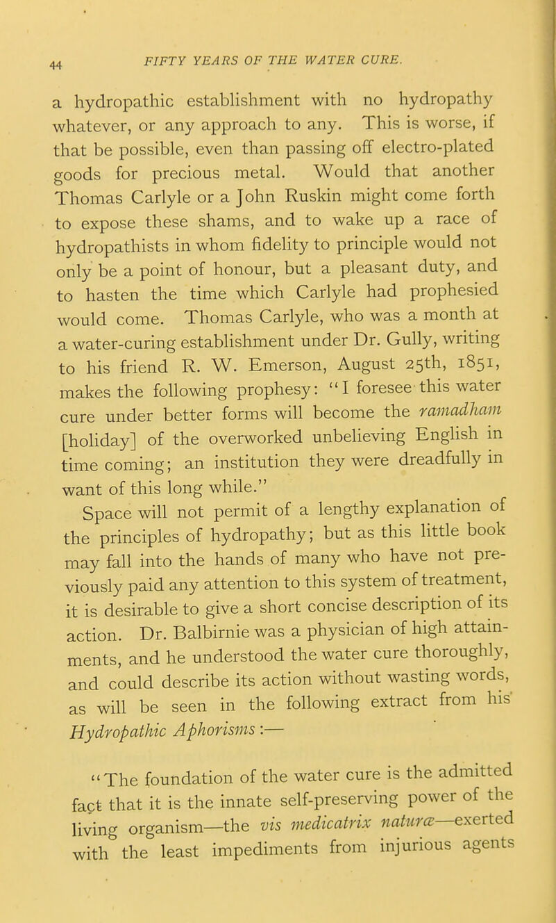 a hydropathic estabhshment with no hydropathy whatever, or any approach to any. This is worse, if that be possible, even than passing off electro-plated goods for precious metal. Would that another Thomas Carlyle or a John Ruskin might come forth to expose these shams, and to wake up a race of hydropathists in whom fidelity to principle would not only be a point of honour, but a pleasant duty, and to hasten the time which Carlyle had prophesied would come. Thomas Carlyle, who was a month at a water-curing establishment under Dr. Gully, writing to his friend R. W. Emerson, August 25th, 1851, makes the following prophesy: I foresee this water cure under better forms will become the ramadliam [holiday] of the overworked unbelieving English in time coming; an institution they were dreadfully in want of this long while. Space will not permit of a lengthy explanation of the principles of hydropathy; but as this little book may fall into the hands of many who have not pre- viously paid any attention to this system of treatment, it is desirable to give a short concise description of its action. Dr. Balbirnie was a physician of high attam- ments, and he understood the water cure thoroughly, and cLuld describe its action without wasting words, as will be seen in the following extract from his Hydropathic Aphorisms:— The foundation of the water cure is the admitted fact that it is the innate self-preserving power of the living organism—the vis medicatrix naturce—exerted with the least impediments from injurious agents