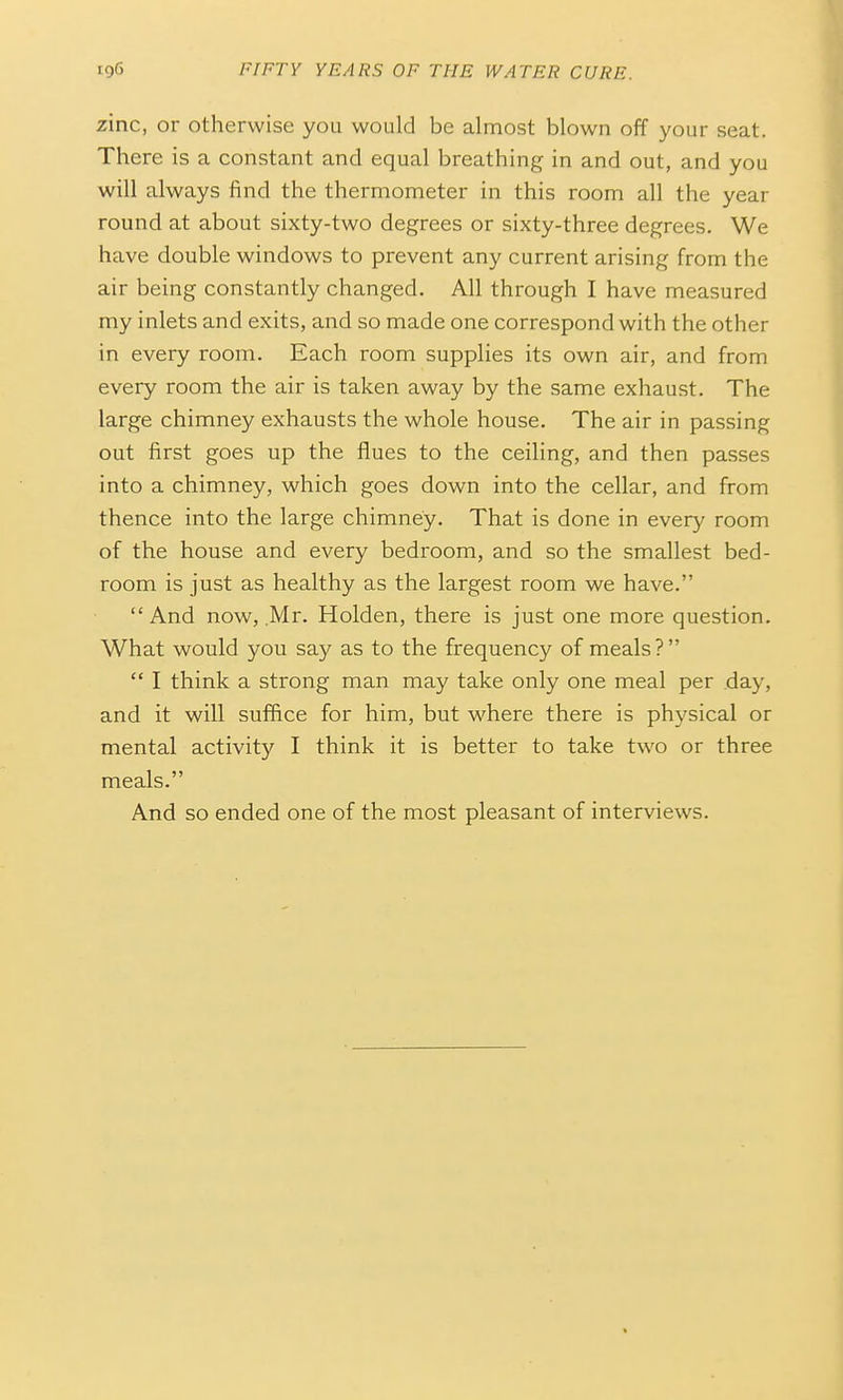 zinc, or otherwise you would be almost blown off your seat. There is a constant and equal breathing in and out, and you will always find the thermometer in this room all the year round at about sixty-two degrees or sixty-three degrees. We have double windows to prevent any current arising from the air being constantly changed. All through I have measured my inlets and exits, and so made one correspond with the other in every room. Each room supplies its own air, and from every room the air is taken away by the same exhaust. The large chimney exhausts the whole house. The air in passing out first goes up the flues to the ceiling, and then passes into a chimney, which goes down into the cellar, and from thence into the large chimney. That is done in every room of the house and every bedroom, and so the smallest bed- room is just as healthy as the largest room we have.  And now, .Mr. Holden, there is just one more question. What would you say as to the frequency of meals?  I think a strong man may take only one meal per day, and it will suffice for him, but where there is physical or mental activity I think it is better to take two or three meals. And so ended one of the most pleasant of interviews.