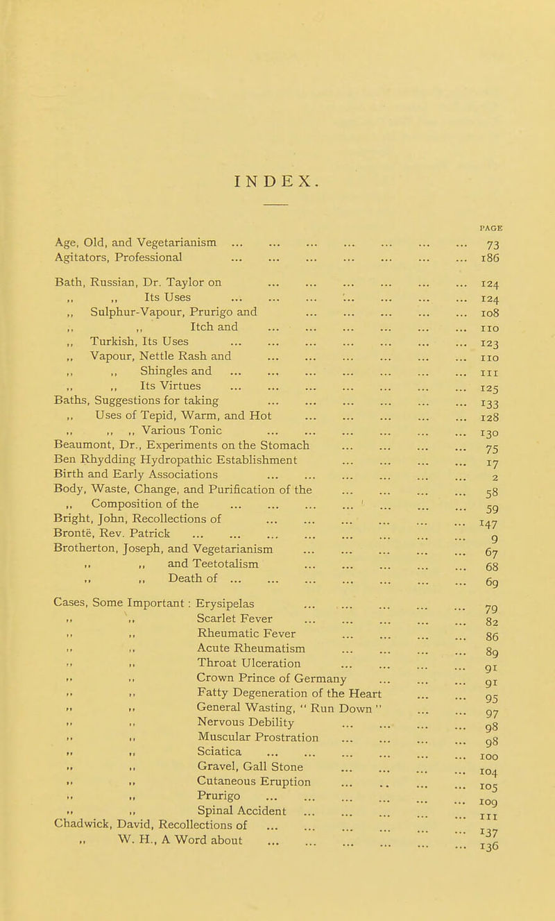 INDEX. Age, Old, and Vegetarianism Agitators, Professional Bath, Russian, Dr. Taylor on ,, ,, Its Uses Sulphur-Vapour, Prurigo and ,, ,, Itch and ,, Turkish, Its Uses Vapour, Nettle Rash and Shingles and ,, Its Virtues ... ... Baths, Suggestions for taking Uses of Tepid, Warm, and Hot ,, ,, ,, Various Tonic Beaumont, Dr., Experiments on the Stomach Ben Rhydding Hydropathic Establishment Birth and Early Associations Body, Waste, Change, and Purification of the Composition of the ' Bright, John, Recollections of Bronte, Rev. Patrick Brotherton, Joseph, and Vegetarianism ■ I ,, and Teetotalism >> ,, Death of ... Cases, Some Important: Erysipelas Scarlet Fever Rheumatic Fever Acute Rheumatism Throat Ulceration Crown Prince of Germany Fatty Degeneration of the Heart General Wasting,  Run Down  Nervous Debility Muscular Prostration Sciatica Gravel, Gall Stone Cutaneous Eruption Prurigo Spinal Accident Chadwick, David, Recollections of W. H.. A Word about