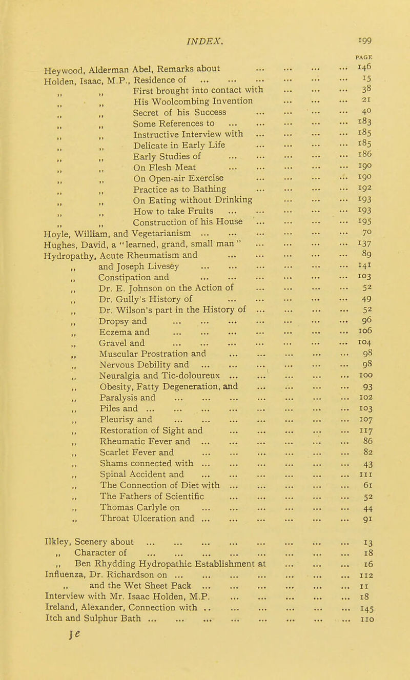 Heywood, Alderman Abel, Remarks about Holden. Isaac, M.P., Residence of First brought into contact with His Woolcombing Invention Secret of his Success Some References to Instructive Interview with Delicate in Early Life Early Studies of On Flesh Meat On Open-air Exercise Practice as to Bathing On Eating without Drinking How to take Fruits Construction of his House ... Hoyle, William, and Vegetarianism Hughes, David, a learned, grand, small man  Hydropathy, Acute Rheumatism and and Joseph Livesey Constipation and Dr. E. Johnson on the Action of Dr. Gully's History of Dr. Wilson's part in the History of ... Dropsy and Eczema and Gravel and Muscular Prostration and Nervous Debility and Neuralgia and Tic-doloureux Obesity, Fatty Degeneration, and Paralysis and Piles and Pleurisy and Restoration of Sight and Rheumatic Fever and Scarlet Fever and Shams connected with ... Spinal Accident and The Connection of Diet wjth ... The Fathers of Scientific Thomas Carlyle on Throat Ulceration and Ilkley, Scenery about ,, Character of ,, Ben Rhydding Hydropathic Establishment at Influenza, Dr. Richardson on ,, and the Wet Sheet Pack Interview with Mr. Isaac Holden, M.P Ireland, Alexander, Connection with Itch and Sulphur Bath