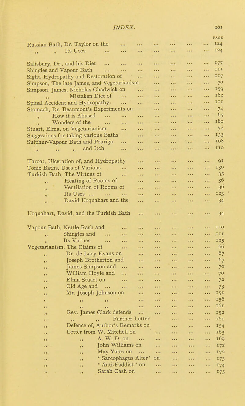 PAGE Russian Bath, Dr. Taylor on the 124 Its Uses 124 Salisbury, Dr., and his Diet ^77 Shingles and Vapour Bath m Sight, Hydropathy and Restoration of Simpson, The late James, and Vegetarianism 7° Simpson, James, Nicholas Chadwick on i59 Mistaken Diet of 182 Spinal Accident and Hydropathy- m Stomach, Dr. Beaumont's Experiments on 74 ,, How it is Abused 65 Wonders of the 180 Stuart, Elma, on Vegetarianism 72 Suggestions for taking various Baths ••• i33 Sulphur-Vapour Bath and Prurigo t-oS „ and Itch no Throat, Ulceration of, and Hydropathy 91 Tonic Baths, Uses of Various 13° Turkish Bath, The Virtues of 35 Heating of Rooms of 36 ,, Ventilation of Rooms of 36 Its Uses 123 ■ „ David Urquahart and the 34 Urquahart, David, and the Turkish Bath 34 Vapour Bath, Nettle Rash and no ,, Shingles and m Its Virtues 125 Vegetarianism, The Claims of 66 „ Dr. de Lacy Evans on 67 „ Joseph Brotherton and 67 „ James Simpson and 70 „ William Hoyle and 70 ,, Elma Stuart on 72 „ Old Age and 73 „ Mr. Joseph Johnson on 151 .. .. 156 m ,, f, •• ••• ••• ^61 „ Rev. James Clark defends 152 ,. „ ,, Further Letter 161 ,, Defence of. Author's Remarks on ... ... ... 154 ,, Letter from W. Mitchell on 163 A. W. D. on 169 „ „ John Williams on 172 „ „ May Yates on 172 .. „  Sarcophagus Alter on 173 „ ,,  Anti-Faddist on 174 >, „ Sarah Cash on 175