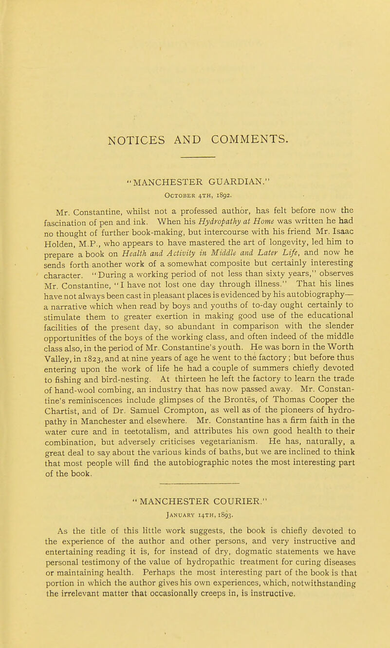 NOTICES AND COMMENTS. MANCHESTER GUARDIAN. October 4TH, 1892. Mr. Constantine, whilst not a professed author, has felt before now the fascination of pen and ink. When his Hydropathy at Home was written he had no thought of further book-making, but intercourse with his friend Mr. Isaac Holden, M.P., who appears to have mastered the art of longevity, led him to prepare a book on Health and Activity in Middle and Later Life, and now he sends forth another work of a somewhat composite but certainly interesting character. During a working period of not less than sixty years, observes Mr. Constantine, I have not lost one day through illness. That his lines have not always been cast in pleasant places is evidenced by his autobiography— a narrative which when read by boys and youths of to-day ought certainly to stimulate them to greater exertion in making good use of the educational faciUties of the present day, so abundant in comparison with the slender opportunities of the boys of the working class, and often indeed of the middle class also, in the period of Mr. Constantine's youth. He was born in the Worth Valley, in 1823, and at nine years of age he went to the factory; but before thus entering upon the work of life he had a couple of summers chiefly devoted to fishing and bird-nesting. At thirteen he left the factory to learn the trade of hand-wool combing, an industry that has now passed away. Mr. Constan- tine's reminiscences include glimpses of the Brontes, of Thomas Cooper the Chartist, and of Dr. Samuel Crompton, as well as of the pioneers of hydro- pathy in Manchester and elsewhere. Mr. Constantine has a firm faith in the water cure and in teetotalism, and attributes his own good health to their combination, but adversely criticises vegetarianism. He has, naturally, a great deal to say about the various kinds of baths, but we are inclined to think that most people will find the autobiographic notes the most interesting part of the book.  MANCHESTER COURIER. January 14TH, 1893. As the title of this little work suggests, the book is chiefly devoted to the experience of the author and other persons, and very instructive and entertaining reading it is, for instead of dry, dogmatic statements we have personal testimony of the value of hydropathic treatment for curing diseases or maintaining health. Perhaps the most interesting part of the book is that portion in which the author gives his own experiences, which, notwithstanding the irrelevant matter that occasionally creeps in, is instructive.