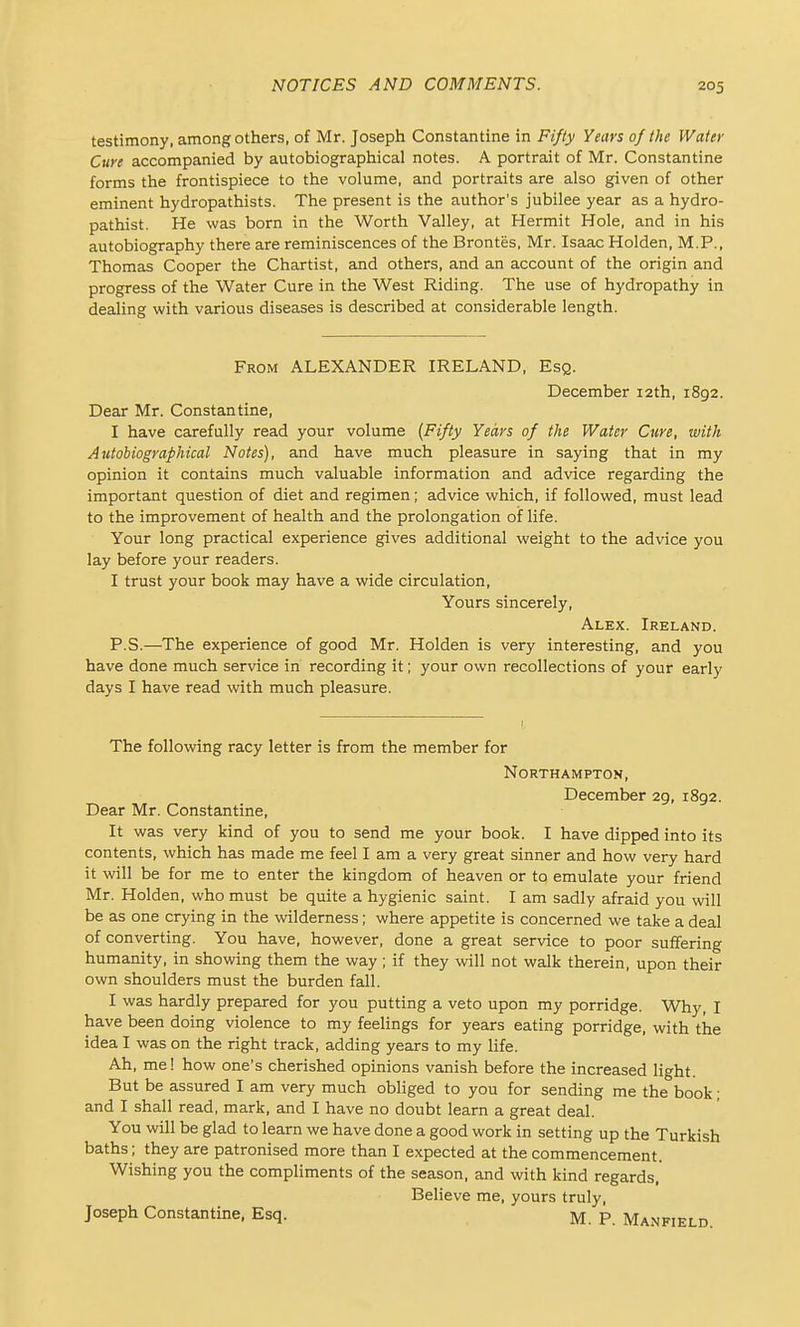 testimony, among others, of Mr. Joseph Constantino in Fifty Years of the Water Cure accompanied by autobiographical notes. A portrait of Mr. Constantine forms the frontispiece to the volume, and portraits are also given of other eminent hydropathists. The present is the author's jubilee year as a hydro- pathist. He was born in the Worth Valley, at Hermit Hole, and in his autobiography there are reminiscences of the Brontes, Mr. Isaac Holden, M.P., Thomas Cooper the Chartist, and others, and an account of the origin and progress of the Water Cure in the West Riding. The use of hydropathy in dealing with various diseases is described at considerable length. From ALEXANDER IRELAND, Esq. December 12th, 1892. Dear Mr. Constantine, I have carefully read your volume {Fifty Years of the Water Cure, with Autobiographical Notes), and have much pleasure in saying that in my opinion it contains much valuable information and advice regarding the important question of diet and regimen; advice which, if followed, must lead to the improvement of health and the prolongation oif life. Your long practical experience gives additional weight to the advice you lay before your readers. I trust your book may have a wide circulation, Yours sincerely, Alex. Ireland. P.S.—The experience of good Mr. Holden is very interesting, and you have done much service in recording it; your own recollections of your early days I have read with much pleasure. The following racy letter is from the member for Northampton, December 29, 1892. Dear Mr. Constantine, It was very kind of you to send me your book. I have dipped into its contents, which has made me feel I am a very great sinner and how very hard it will be for me to enter the kingdom of heaven or to emulate your friend Mr. Holden, who must be quite a hygienic saint. I am sadly afraid you will be as one crying in the wilderness; where appetite is concerned we take a deal of converting. You have, however, done a great service to poor suffering humanity, in showing them the way; if they will not walk therein, upon their own shoulders must the burden fall. I was hardly prepared for you putting a veto upon my porridge. Why, I have been doing violence to my feelings for years eating porridge, with the idea I was on the right track, adding years to my life. Ah, me! how one's cherished opinions vanish before the increased light But be assured I am very much obliged to you for sending me the book; and I shall read, mark, and I have no doubt learn a great deal. You will be glad to learn we have done a good work in setting up the Turkish baths; they are patronised more than I expected at the commencement. Wishing you the compliments of the season, and with kind regards, Believe me, yours truly, Joseph Constantine, Esq. M. P. Manfield.