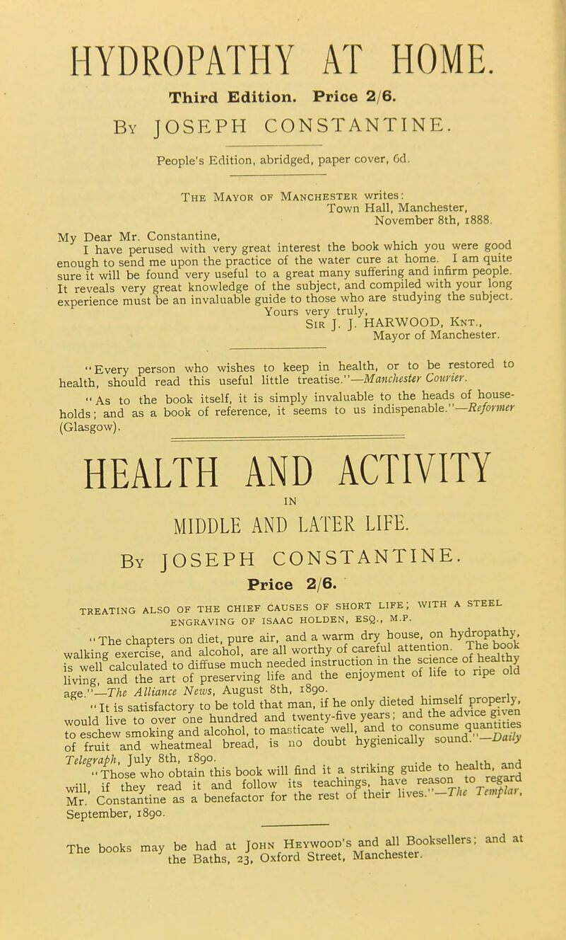 HYDROPATHY AT HOME. Third Edition. Price 2/6. By JOSEPH CONSTANTINE. People's Edition, abridged, paper cover, 6d. The Mayor of Manchester writes: Town Hall, Manchester, November 8th, 1888. My Dear Mr. Constantine, I have perused with very great interest the book which you were good enough to send me upon the practice of the water cure at home. I am quite sure it will be found very useful to a great many suffering and infirm people. It reveals very great knowledge of the subject, and compiled with your long experience must be an invaluable guide to those who are studying the subject. Yours very truly. Sir J. J. HARWOOD. Knt., Mayor of Manchester. Every person who wishes to keep in health, or to be restored to health, should read this useful little treatise.—MaHc/twie)- CoHner. As to the book itself, it is simply invaluable to the heads of house- holds ; and as a book of reference, it seems to us indispenable.—i?e/om^r (Glasgow). HEALTH AND ACTIVITY IN MIDDLE AND LATER LIFE. By JOSEPH CONSTANTINE. Price 2/6. TREATING ALSO OF THE CHIEF CAUSES OF SHORT LIFE; WITH A STEEL ENGRAVING OF ISAAC HOLDEN, ESQ., M.P. The Chapters on diet, pure air, and a warm dry house, °n hydropathjj^ walking exercise and alcohol, are all worthy of careful attention. The book irwdl^caSa ed to diffuse much needed instruction in the science of healthy living, and^he art of preserving life and the enjoyment of life to ripe old &se.—The Alliance News, August 8th, 1890.  It is satisfactory to be told that man, if he only dieted himself properly, would ive to over one hundred and twenty-five years; and the ad^ace gu^n To Schew smokTng and alcohol, to ma.ticate well and to consume quanuties of fruit and wheatmeal bread, is no doubt hygienically sound. -Daily Teksraph, July 8th, 1890. , ,.u Those who obtain this book will find it a striking g'^^^e to health and will, if they read it and follow its teachings have 7^°!L, *° ^'^^f^^f Mr Constantine as a benefactor for the rest of their lives. -The Tcmpiai. September, 1890. The books may be had at John Hevwood's and all Booksellers; and at the Baths, 23. Oxford Street, Manchester.