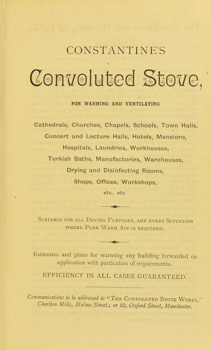 CONSTANTINE'S FOR WARMING AND VENTILATING Cathedrals, Churches, Chapels, Schools, Town Halls, Concert and Lecture Halls, HoteJs, Mansions, Hospitals, Laundries, Workhouses, Turkish Baths, Manufactories, Warehouses, Drying and Disinfecting Rooms, Shops, Offices, Workshops, etc., etc. Suitable for all Drying Purposes, and every Situation WHERE Pure Warm Air is required. Estimates and plans for warming any building forwarded on application with particulars of requirements. EFFICIENCY IN ALL CASES GUARANTEED. . Communications to be addressed to The Convoluted Stove Works, Chorlton Mills, Hulme Street: or 23, Oxford Street, Manchester.