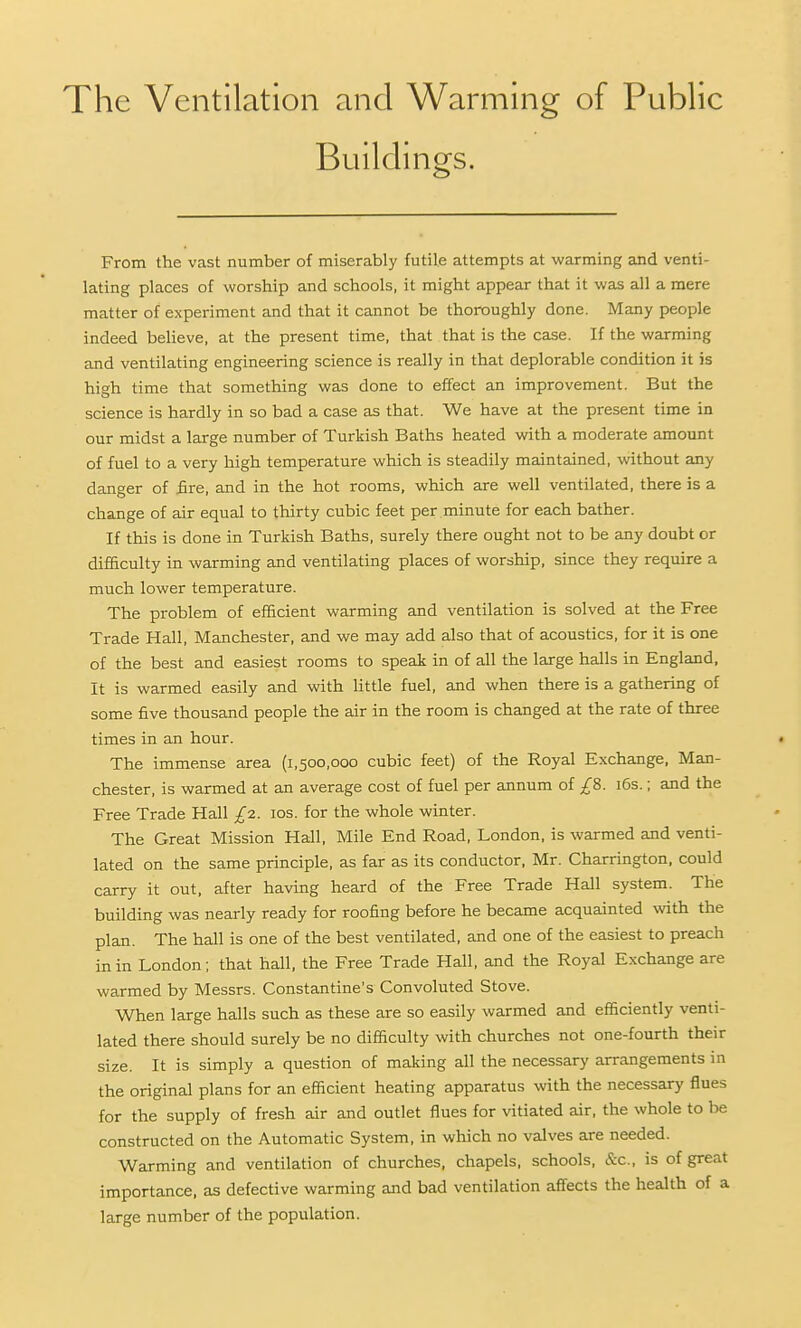 The Ventilation and Warming of Public Buildings. From the vast number of miserably futile attempts at warming and venti- lating places of worship and schools, it might appear that it was all a mere matter of experiment and that it cannot be thoroughly done. Many people indeed believe, at the present time, that that is the case. If the warming and ventilating engineering science is really in that deplorable condition it is high time that something was done to effect an improvement. But the science is hardly in so bad a case as that. We have at the present time in our midst a large number of Turkish Baths heated with a moderate amount of fuel to a very high temperature which is steadily maintained, without any danger of £re, and in the hot rooms, which are well ventilated, there is a change of air equal to thirty cubic feet per minute for each bather. If this is done in Turkish Baths, surely there ought not to be any doubt or difiSculty in warming and ventilating places of worship, since they require a much lower temperature. The problem of efficient warming and ventilation is solved at the Free Trade Hall, Manchester, and we may add also that of acoustics, for it is one of the best and easiest rooms to speak in of all the large halls in England, It is warmed easily and with little fuel, and when there is a gathering of some five thousand people the air in the room is changed at the rate of three times in an hour. The immense area (1,500,000 cubic feet) of the Royal Exchange, Man- chester, is warmed at an average cost of fuel per annum of £8. i6s.; and the Free Trade Hall £2. 10s. for the whole winter. The Great Mission Hall, Mile End Road, London, is warmed and venti- lated on the same principle, as far as its conductor, Mr. Charrington, could carry it out, after having heard of the Free Trade Hall system. The building was nearly ready for roofing before he became acquainted with the plan. The hall is one of the best ventilated, and one of the easiest to preach in in London; that hall, the Free Trade Hall, and the Royal Exchange are warmed by Messrs. Constantine's Convoluted Stove. When large halls such as these are so easily warmed and efficiently venti- lated there should surely be no difficulty with churches not one-fourth their size. It is simply a question of making all the necessary arrangements in the original plans for an efficient heating apparatus with the necessary flues for the supply of fresh air and outlet flues for vitiated air, the whole to be constructed on the Automatic System, in which no valves are needed. Warming and ventilation of churches, chapels, schools, &c., is of great importance, as defective warming and bad ventilation affects the health of a large number of the population.