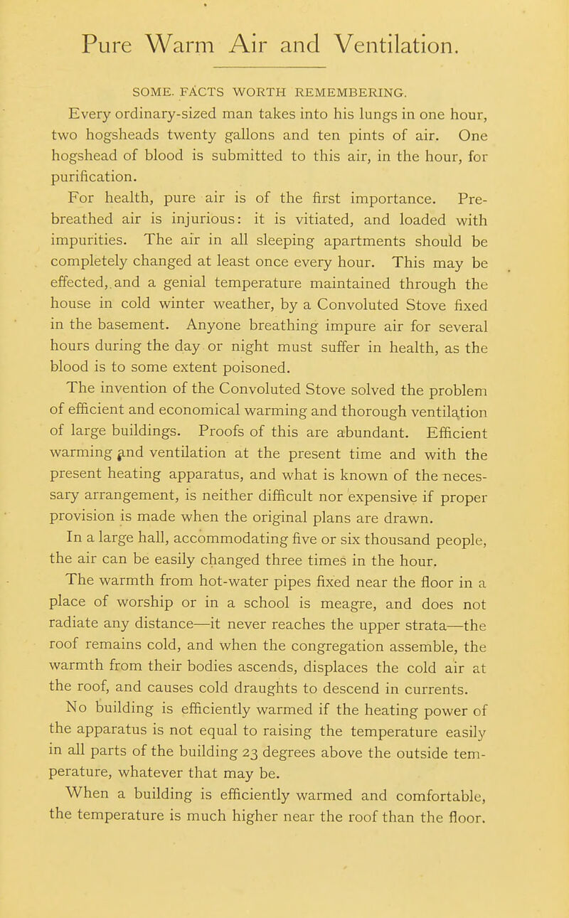 SOME. FACTS WORTH REMEMBERING. Every ordinary-sized man takes into his lungs in one hour, two hogsheads twenty gallons and ten pints of air. One hogshead of blood is submitted to this air, in the hour, for purification. For health, pure air is of the first importance. Pre- breathed air is injurious: it is vitiated, and loaded with impurities. The air in all sleeping apartments should be completely changed at least once every hour. This may be effected,.and a genial temperature maintained through the house in cold winter weather, by a Convoluted Stove fixed in the basement. Anyone breathing impure air for several hours during the day or night must suffer in health, as the blood is to some extent poisoned. The invention of the Convoluted Stove solved the problem of efficient and economical warming and thorough ventilation of large buildings. Proofs of this are abundant. Efficient warming ^nd ventilation at the present time and with the present heating apparatus, and what is known of the neces- sary arrangement, is neither difficult nor expensive if proper provision is made when the original plans are drawn. In a large hall, accommodating five or six thousand people, the air can be easily changed three times in the hour. The warmth from hot-water pipes fixed near the floor in a place of worship or in a school is meagre, and does not radiate any distance—it never reaches the upper strata—the roof remains cold, and when the congregation assemble, the warmth from their bodies ascends, displaces the cold air at the roof, and causes cold draughts to descend in currents. No building is efficiently warmed if the heating power of the apparatus is not equal to raising the temperature easily in all parts of the building 23 degrees above the outside tem- perature, whatever that may be. When a building is efficiently warmed and comfortable, the temperature is much higher near the roof than the floor.