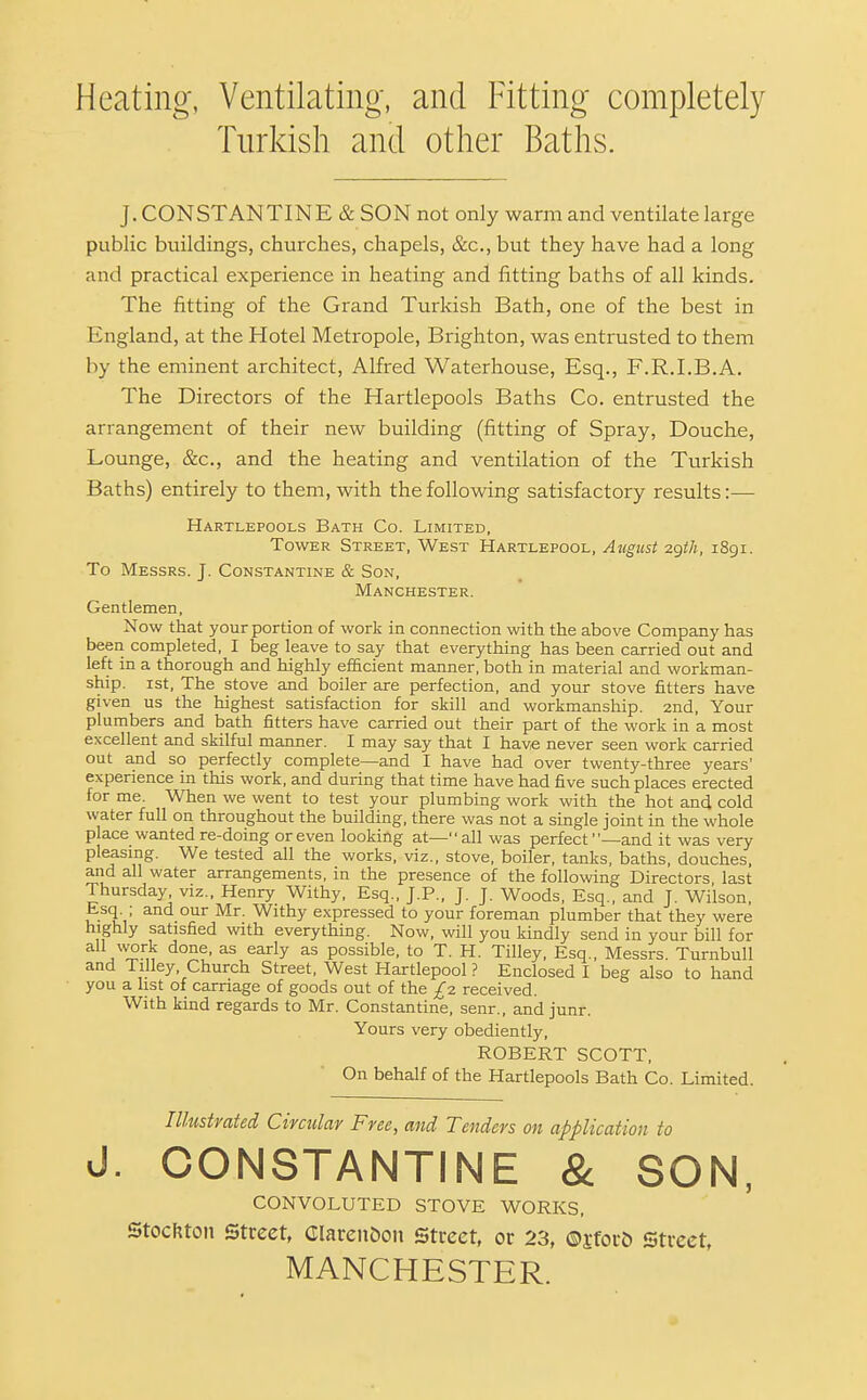 Heating, Ventilatino-, and Fitting completely Turkish and other Baths. J.CONSTANTINE & SON not only warm and ventilate large public buildings, churches, chapels, &c., but they have had a long and practical experience in heating and fitting baths of all kinds. The fitting of the Grand Turkish Bath, one of the best in England, at the Hotel Metropole, Brighton, was entrusted to them by the eminent architect, Alfred Waterhouse, Esq., F.R.I.B.A. The Directors of the Hartlepools Baths Co. entrusted the arrangement of their new building (fitting of Spray, Douche, Lounge, &c., and the heating and ventilation of the Turkish Baths) entirely to them, with the following satisfactory results:— Hartlepools Bath Co. Limited, Tower Street, West Hartlepool, August zgtJi, i8gi. To Messrs. J. Constantine & Son, Manchester. Gentlemen, Now that your portion of work in connection with the above Company has been completed, I beg leave to say that everything has been carried out and left in a thorough and highly efficient manner, both in material and workman- ship. 1st, The stove and boiler are perfection, and your stove fitters have given us the highest satisfaction for skill and workmanship. 2nd, Your plumbers and bath fitters have carried out their part of the work in a most excellent and skilful manner. I may say that I have never seen work carried out and so perfectly complete—and I have had over twenty-three years' experience in this work, and during that time have had five such places erected for me. When we went to test your plumbing work with the hot and cold water full on throughout the building, there was not a single joint in the whole place wanted re-doing or even looking at— all was perfect —and it was very pleasmg. We tested all the works, viz., stove, boiler, tanks, baths, douches, and all water arrangements, in the presence of the following Directors last Thursday, viz., Henry Withy, Esq., J.P., J. J. Woods, Esq., and J. Wilson, Esq. ; and our Mr. Withy expressed to your foreman plumber that they were highly satisfied with everything. Now, will you kindly send in your bill for j^^'^M^ ^^^^y possible, to T. H. Tilley, Esq., Messrs. Turnbull and Tilley, Church Street, West Hartlepool ? Enclosed I beg also to hand you a list of carriage of goods out of the £2 received. With kind regards to Mr. Constantine, senr., and junr. Yours very obediently, ROBERT SCOTT, On behalf of the Hartlepools Bath Co. Limited. Illustrated Circular Free, and Tenders on application to J. CONSTANTINE & SON, CONVOLUTED STOVE WORKS, Stocftton Street, Clarendon Street, or 23, ©sfor& Street, MANCHESTER.