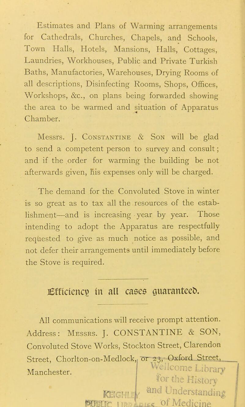 Estimates and Plans of Warming arrangements for Cathedrals, Churches, Chapels, and Schools, Town Halls, Hotels, Mansions, Halls, Cottages, Laundries, Workhouses, Public and Private Turkish Baths, Manufactories, Warehouses, Drying Rooms of all descriptions. Disinfecting Rooms, Shops, Offices, Workshops, &c., on plans being forwarded showing the area to be warmed and situation of Apparatus Chamber. Messrs, J. Constantine & Son will be glad to send a competent person to survey and consult; and if the .order for warming the building be not afterwards given, his expenses only will be charged. The demand for the Convoluted Stove in winter is so great as to tax all the resources of the estab- lishment—and is increasing year by year. Those intending to adopt the Apparatus are respectfully requested to give as much notice as possible, and not defer their arrangements until immediately before the Stove is required. jBfticicnc^ in all cnece cjuaranteeb. All communications will receive prompt attention. Address: Messrs. J. CONSTANTINE & SON, Convoluted Stove Works, Stockton Street, Clarendon Street, Chorlton-on-Medlock,, Tn-^^:^,--Ox^^