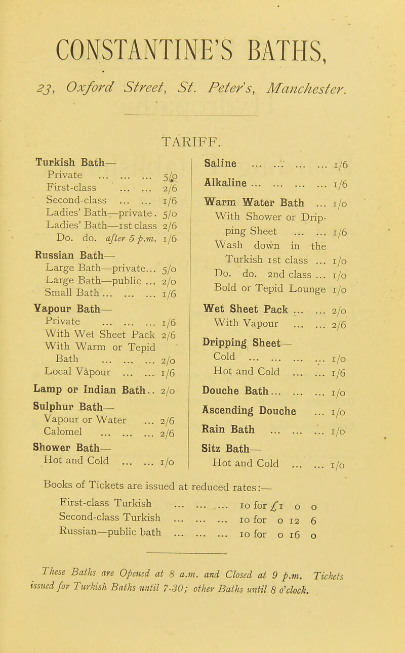 CONSTANTINE'S BATHS, 23, Oxford Street, St. Peters, Manchester. Turkish Bath- Private 5/^0 First-class ... ... 2/6 Second-class 1/6 Ladies' Bath—private. 5/0 Ladies'Bath—ist class 2/6 Do. do. after 5 p.m. 1/6 Russian Bath- Large Bath—private.. Large Bath—public .. Small Bath TARIFF. Saline 5/0 2/0 1/6 Yapour Bath— Private 1/6 With Wet Sheet Pack 2/6 With Warm or Tepid Bath Local Vapour ... . Lamp or Indian Bath. Sulphur Bath— Vapour or Water Calomel , Shower Bath— Hot and Cold 2/0 1/6 2/0 2/6 2/6 I/O 1/6 1/6 I/O Alkaline Warm Water Bath ... With Shower or Drip- ping Sheet Wash down in the Turkish ist class ... Do. do. 2nd class ... Bold or Tepid Lounge i /o Wet Sheet Pack ... With Vapour Dripping Sheet— Cold Hot and Cold ... Douche Bath Ascending Douche Rain Bath Sitz Bath- Hot and Cold ... 1/6 I/O I/O 2/0 2/6 I/O 1/6 I/O I/O I/O I/O Books of Tickets are issued at reduced rates: First-class Turkish 10 for Second-class Turkish Russian—public bath _ o 10 for 012 10 for o 16 o 6 o These Baths are Opened at 8 a.m. and Closed at 9 p.m. Tickets issued for Turkish Baths until 7-30; other Baths until S o'clock.