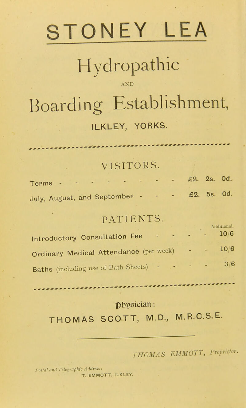 STONEY LEA Hydropathic AND Boarding Establishment, ILKLEY, YORKS. VISITORS. Terms - - - £2. 2s. Od. July, August, and September - £2. 5s. Od. PATIENTS. Additional. Introductory Consultation Fee 10,6 Ordinary Medical Attendance (per week) 10,6 Baths (including use of Bath Sheets) - 3;6 THOMAS SCOTT, M.D., M.R.C.S.E. THOMAS EMMOTT, Propriety I'osttil niul Telegraphic AiUlms: T. EMMOTT, ILKLEY.