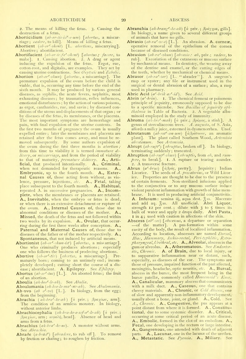 2. The means of killing the fetus. 3. Causing the destruction of a fetus. Aborticidium (ab-or-tis-id'-e-um) \_ahortHS, a miscar- riage; cadere, \.o Means of killing a fetus. Abortient (ab-or'-shent) [L. abortiens, miscarrying]. Abortive; abortifacient. Abortifacient {ah-or-te-fa'-shcnf) \_ahorfns; facere, to make]. I. Causing abortion. 2. A drug or agent inducing the expulsion of the fetus. Ergot, rue, cotton-root, and digitalis, are examples. They act by causing uterine contractions. See Oxytocic and Ecbolic. Abortion {ab-or'-slmii) \_abortus, n miscarriage]. The premature expulsion of the ovum before the child is viable, that is, occurring any time before the end of the sixth month. It may be produced by various general diseases, as syphilis, the acute fevers, nephritis, most exhausting diseases ; by traumatism, reflex influences, emotional disturbances ; by the action of various poisons, as ergot, cantharides, rue, and savin ; by diseased con- ditions of the uterus and displacements of that organ ; or by diseases of the fetus, its membranes, or the placenta. The most important symptoms are hemorrhage and pain, with final expulsion of the uterine contents. In the first two months of pregnancy the ovum is usually expelled entire ; later the membranes and placenta are retained after the fetus comes away, and must be re- moved subsequently. By some authors expulsion of the ovum during the first three months is abortion ; from this time to viability it is termed immature de- livery, or miscarriage, and from the period of viability to that of maturity, premature delivery. A., Arti- ficial, that produced intentionally. A., Criminal, when not demanded for therapeutic reasons. A., Embryonic, up to the fourth month. A., Exter- nal Causes of, those acting from without, as vio- lence, pressure, injections, etc. A., Fetal, taking place subsequent to the fourth month. A., Habitual, repeated A. in successive pregnancies. A., Incom- plete, when the membranes or placenta are retained. A., Inevitable, when the embryo or fetus is dead, or when there is an extensive detachment or rupture of the ovum. A., Internal Causes of, those due to abnormal conditions or diseases of the mother. A., Missed, the death of the fetus and not followed within two weeks by its expulsion. A., Ovular, that occur- ring during the first three weeks after conception. A., Paternal and Maternal Causes of, those due to diseases of the father or of the mother respectively. A., Spontaneous, that not induced by artificial means. Abortionist {ab-or'-s/niii-ist) \_abortiis, a miscarriage]. One who criminally produces abortions; especially one who follows the business of producing abortions. Abortive {ab-or'-tir) \_abortiis, a miscarriage]. Pre- maturely born; coming to an untimely end; incom- pletely developed; cutting short the course of a dis- ease; abortifacient. A. Epilepsy. See Epilepsy. Abortus {ab-or'-tus) [L.]. An aborted fetus ; the fruit of an abortion. Aboulia {ali-boo'-le-ali). See Abulia. Aboulomania {ah-boo-lo-ma'-ne-ali). See Abuloiiiania. Ab ovo {ab o'-vo) [L.]. In biology, from the egg; from the beginning. Abrachia {ali-bra'-ke-ali) [a priv.; Ppax'torv, arm]. The condition of an annless monster. In biology, without anterior limbs. Abrachiocephalia {ah-bra-ke-o-sef-a'-le-ah') [a priv. ; ^pax'f'iv, arm; /ce^oa^, head]. Absence of head and arms from a fetus. Abrachius {ah-bra'-ke-us). A monster without arms. See Abraehia. Abrade {a-brad') \abradere, to rub off]. To remove by friction or chafing; to roughen by friction. Abranchia {ah-brang'-ke-ali) \a priv. ; Ppdyxia, gills]. In biology, a name given to several different groups of animals that have no gills. Abrasio {ab-ra'-ze-6) [L.]. An abrasion. A. corneae, operative removal of the epithelium of the cornea because of diseased conditions. Abrasion {ab-ra'-zhitu) \_abrasio: a/', priv.; rade?-e, to rub]. Excoriation of the cutaneous or mucous surface by mechanical means. In dentistry, the wearing away of the dentine and enamel, or the cutting edges of the teeth, whether by mechanical or chemical means. Abrasor {ab-ra'-zor) [L. abrader]. A surgeon's rasp or xyster; any file or instrument used in the surgical or dental abrasion of a surface ; also, a rasp used in pharmacy. Abric Acid {a'-brik as'-id). See Acid. Ahrin {a'-bri/i). I. The chemical ferment or poisonous principle of jequirity, erroneously supposed to be due to a specific microbe. See Bacillus of jequirity oph- thalmia in Table of Bacteria. 2. A vegetable albu- minoid employed in the study of immunity. Abroma {ah-bro'-mali) [a priv.; /3pu//of, a stink]. A genus of sterculiaceous trees. A. augusta, of S. Asia, affords a milky juice, esteemed in dysmenorrhea. Unof. Abrotanum {ab-rof-an-uiii) \_(iPp6tovov, an aromatic plant]. The plant called Southern Wood, Artemisia abrotanum. See Artemisia. Abrupt {ab-rupt') broken off ]. In biology, terminating suddenly; truncated. Abruption {ab-rup'-shztn) \abruptio, from ab, and rum- pere, to break]. I. A rupture or tearing asunder. 2. A transverse fracture. Abrus {a'-brus) [_aftp6g, pretty]. Jequirity; Indian Licorice. The seeds oi A. precatorius, or Wild Licor- ice. Properties are thought to be due to the presence of certain ferments. Non-sterilized infusions applied to the conjunctiva or to any mucous surface induce violent purulent inflammation with growth of false mem- brane. It is used in producing artificial conjunctivitis. A. Infusum: semina iij, aqua dest. 3SS. Macerate and add aq. ^ss. All unofficial. Abri Liquor, strength 12 per cent. ; dilute with 3 to 5 times its bulk of water and apply 2 drops daily. Abri Pasta, I in 4; used with caution in affections of the skin. Abscess {ab'-ses) \_abscessus, a departure or separation —of the matter]. A pus-formation within some cavity of the body, the result of localized inflammation. According to location, abscesses are named Dorsal, Iliac, Mammary, Ischio-rectal, Peri-typlilitic, Retro- pharyngeal, Urethral, etc. A., Alveolar, abscess in the gum or alveolus. A., Atheromatous, 'ses Endarter- itis, Chronic. A. of Brain, due to local injury, or to suppurative inflammation near or distant, such, especially, as diseases of the ear. The symptoms are those of pressure, impaired function of the part affected, meningitis, headache, optic neuritis, etc. A., Bursal, abscess in the bursx=, the most frequent being in the bursas patelloe, commonly called Housemaid^s Knee. A., Canalicular, mammary abscess that communicates with a milk duct. A., Caseous, one that contains cheesy materials. A., Chronic, or Cold Abscess, one of slow and apparently non-inflammatory development, usually about a bone, joint, or gland. A., Cold. See A., Chronic. A., Congestive, the pus appears at a point distant from where it is formed. A., Constitu- tional, due to some systemic disorder. A., Critical, occurring at some critical period of an acute disease. A., Embolic, formed in the clot of an embolism. A., Fecal, one developing in the rectum or large intestine. A., Gangrenous, one attended with death of adjacent parts. A., Lacunar, one in the lacunas of the urethra. A., Metastatic. See Pyemia. A., Miliary. See