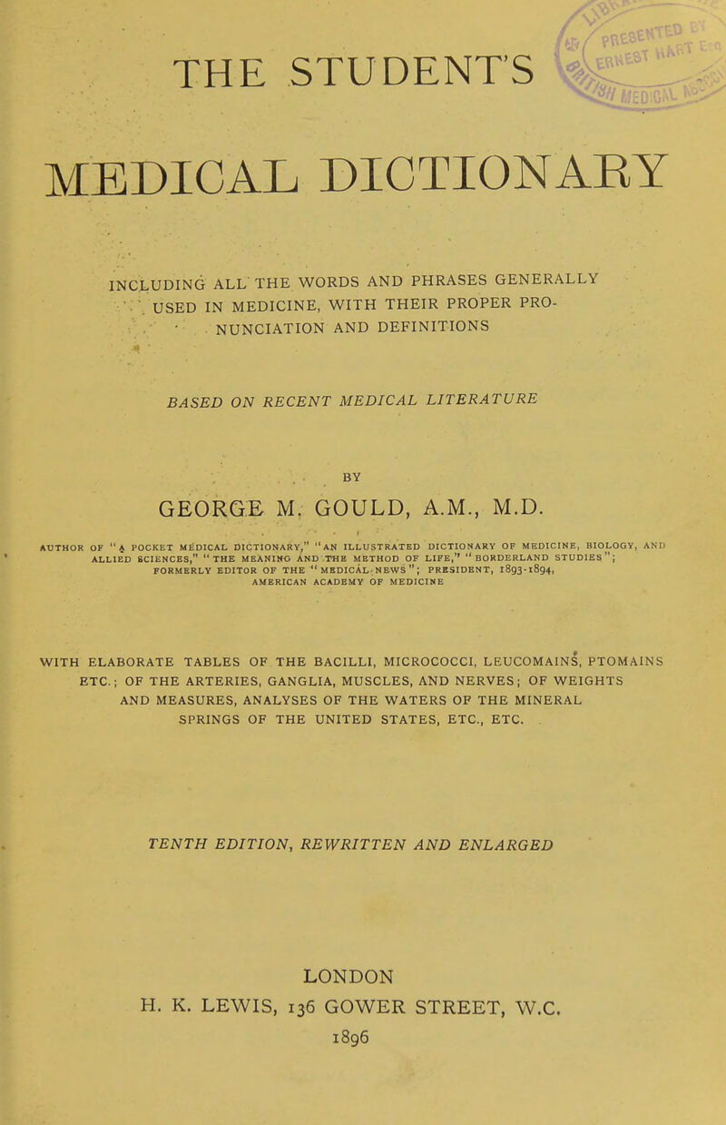 THE STUDENT'S MEDICAL DICTIONARY INCLUDING ALL' THE WORDS AND PHRASES GENERALLY ■ . USED IN MEDICINE, WITH THEIR PROPER PRO- NUNCIATION AND DEFINITIONS ■•t ■ BASED ON RECENT MEDICAL LITERATURE BY GEORGE M. GOULD, A.M., M.D. AUTHOR OF A POCKET MEDICAL DICTIONARY, AN ILLUSTRATED DICTIONARY OF MEDICINE, BIOLOGY, AND ALLIED SCIENCES, THE MEANIN* AND THE METHOD OF LIFE,'' BORDERLAND STUDIES; FORMERLY EDITOR OF THE  MEDICAL; NEWS  ; PRESIDENT, 1893-1894, AMERICAN ACADEMY OF MEDICINE WITH ELABORATE TABLES OF THE BACILLI, MICROCOCCI, LEUCOMAINS, PTOMAINS ETC.; OF THE ARTERIES, GANGLIA, MUSCLES, AND NERVES; OF WEIGHTS AND MEASURES, ANALYSES OF THE WATERS OF THE MINERAL SPRINGS OF THE UNITED STATES, ETC., ETC. . TENTH EDITION, REWRITTEN AND ENLARGED LONDON H. K. LEWIS, 136 GOWER STREET, W.C. 1896