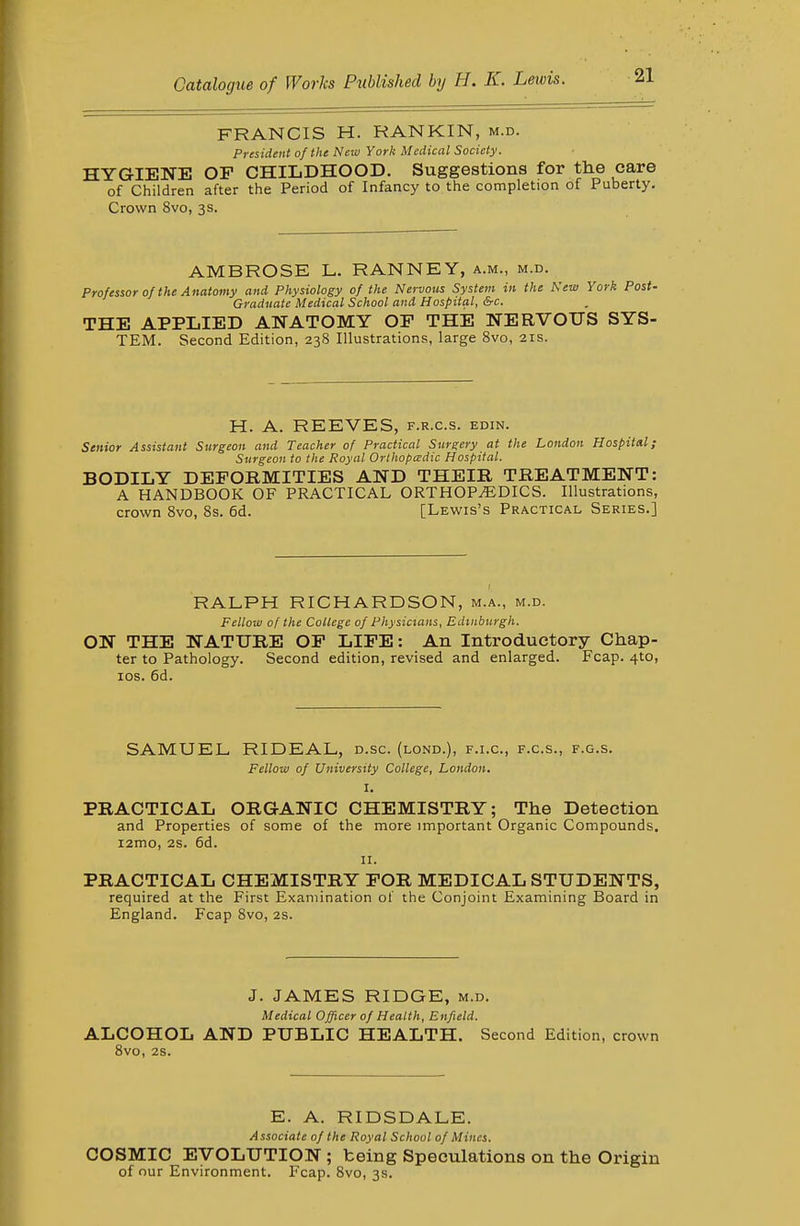 FRANCIS H. RANKIN, m.d. President of the New York Medical Society. HYGIENE OF CHILDHOOD. Suggestions for the care of Children after the Period of Infancy to the completion of Puberty. Crown 8vo, 3s. AMBROSE L. RANNEY, a.m., m.d. Professor of the Anatomy and Physiology of the Nervous System in the New York Post- Graduate Medical School and Hospital, &c. THE APPLIED ANATOMY OF THE NERVOUS SYS- TEM. Second Edition, 238 Illustrations, large 8vo, 21s. H. A. REEVES, f.r.c.s. edin. Senior Assistant Surgeon and Teacher of Practical Surgery at the London Hospital; Surgeon to the Royal Orthopadic Hospital. BODILY DEFORMITIES AND THEIR TREATMENT: A HANDBOOK OF PRACTICAL ORTHOPAEDICS. Illustrations, crown 8vo, 8s. 6d. [Lewis's Practical Series.] RALPH RICHARDSON, m.a., m.d. Fellow of the College of Physicians, Edinburgh. ON THE NATURE OF LIFE: An Introductory Chap- ter to Pathology. Second edition, revised and enlarged. Fcap. 4to, los. 6d. SAMUEL RIDEAL, d.sc. (lond.), f.i.c, f.c.s., f.g.s. Fellow of University College, London. I. PRACTICAL ORGANIC CHEMISTRY; The Detection and Properties of some of the more important Organic Compounds. i2mo, 28. 6d. II. PRACTICAL CHEMISTRY FOR MEDICAL STUDENTS, required at the First Examination of the Conjoint Examining Board in England. Fcap 8vo, 2S. J. JAMES RIDGE, m.d. Medical Officer of Health, Enfield. ALCOHOL AND PUBLIC HEALTH. Second Edition, crown 8vo, 2S. E. A. RIDSDALE. Associate of the Royal School of Mines. COSMIC EVOLUTION ; being Speculations on the Origin of our Environment. Fcap. 8vo, 3s.