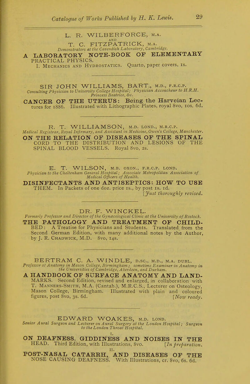 L. R. WILBERFORCE, m.a. T. C. FITZPATRICK, m.a. Dimonstrators at the Cavendish Laboratory, Cambridge. A LABORATORY NOTE-BOOK OF ELEMENTARY PRACTICAL PHYSICS. I. Mechanics and Hydrostatics. Quarto, paper covers, is. SIR JOHN WILLIAMS, BART., m.d., f.r.c.p. Consulting Physician to University College Hospital; Physician Accoucheur to H.R.H. Princess Beatrice, &c, CANCER OF THE UTERUS: Being the Harveian Lec- tures for 1886. Illustrated with Lithographic Plates, royal 8vo, los. 6d. R. T. WILLIAMSON, m.d. lond., m.r.c.p. Medical Registrar, Royal Infirmary, and Assistant in Medicine, Owen's College, Manchester. ON THE RELATION OF DISEASES OF THE SPINAL CORD TO THE DISTRIBUTION AND LESIONS OF THE SPINAL BLOOD VESSELS. Royal 8vo, 2s. E. T. WILSON, M.B. oxon., f.r.c.p. lond. Physician to the Cheltenham General Hospital; Associate Metropolitan Association 0/ Medical Officers of Health. DISINFECTANTS AND ANTISEPTICS: HOW TO USE THEM. In Packets of one doz. price is., by post is. id. [ytist thoroughly revised. DR. F. WINCKEL. Formerly Professor and Director of the Gyncecological Clinic at the University of Rostock. THE PATHOLOGY AND TREATMENT OF CHILD- BED : A Treatise for Physicians and Students. Translated from the Second German Edition, with many additional notes by the Author, by J. R. Chauwick, M.D. 8vo, 14s. BERTRAM C. A. WINDLE, d.sc, m.d., m.a. duel. Professor 0/ Anatomy in Mason College, Birmingham; sometime Examiner in Anatomy in the Universities of Cambridge, Aberdeen, and Durham. A HANDBOOK OP SURFACE ANATOMY AND LAND- MARKS. Second Edition, revised and enlarged, in collaboration with T. Manners-Smith, M.A. (Cantab.), M.R.C.S., Lecturer on Osteology, M ason College, Birmingham. Illustrated with plain and coloured figures, post Svo, 3s. 6d. [Now ready. EDWARD WOAKES, m.d. lond. Senior Aural Surgeon and Lecturer on Aural Surgery at the London Hospital; Surgeon to the London Throat Hospital. I. ON DEAFNESS, GIDDINESS AND NOISES IN THE HEAD. Third Edition, with Illustrations, Svo. [In preparation. POST-NASAL catarrh/AND DISEASES OF THE NOSE CAUSING DEAFNESS. With Illustrations, cr. Svo, 6s. 6d.