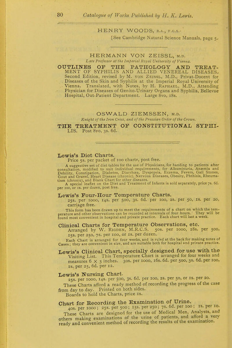 HENRY WOODS, b.a., f.g.s.- [See Cambridge Natural Science Manuals, page 5. HERMANN VON ZEISSL, m.u. Late Professor at the Imperial Royal University of Vienna. OUTLINES OF THE PATHOLOGY AND TREAT- MENT OF SYPHILIS AND ALLIED VENEREAL DISEASES, Second Edition, revised by M. von Zeissl, M.D., Privat-Docent for Diseases of the Skin and Syphilis at the Imperial Royal University of Vienna. Translated, with Notes, by H. Raphael, M.D., Attending Physician for Diseases of Genito-Urinary Organs and Syphilis, Bellevue Hospital, Out-Patient Department. Large 8vo, i8s. OSWALD ZIEMSSEN, m.d. Knight of-the Iron Cross, and of the Prussian Order of the Crown. THE TREATMENT OP CONSTITUTIONAL SYPHI- LIS. Post 8yo, 3s. 6d.. Lewis's Diet Charts. Price 5s. per packet of 100 charts, post free. A suggestive set of diet tables for the use of Physicians, for handing to patients after consultation, modified to suit individual requirements, for Albuminuria, Anaemia and Debility, Constipation, Diabetes, Diarrhoea, Dyspepsia, Eczema, Fevers, Gall Stones, Gout and Gravel, Heart Disease (chronic), Nervous Diseases, Obesity, Phthisis, Rheuma- tism (chronic), and Blank Chart for other diseases. A special leaflet on the Diet and Treatment of Infants is sold separately, price 7s. 6d. per 100, or is. per dozen, post free. Le-wis's Eour-Hour Temperature Charts. 25s. per 1000, 14s. per 500, 3s. 6d. per 100, 2S. per 50, is. per 20, carriage free. This form has been drawn up to meet the requirements of a chart on which the tem- perature and other observations can be recorded at intervals of four hours. ' They will be found most convenient in hospital and private practice. Each chart will last a week. Clinical Charts for Temperature Observations, etc. Arranged by W. Rigden, M.R.C.S. 50s. per 1000, 28s. per 500. 15s. per 250, 7s. per 100, or is. per dozen. Each Chart is arranged for four weeks, and is ruled at the back for making notes of Cases ; they are convenient in size, and are suitable both for hospital and private practice. Lewis's Clinical Chart, specially designed for use with the Visiting List. This Temperature Chart is arranged for four weeks and measures 6X3 inches. 30s. per 1000, i6s. 6d. per 500, 3s. 6d. per 100, IS. per 25, 6d. per 12. Lewis's Nursing Chart. 25s. per 1000, 14s. per 500, 3s. 6d. per 100, 2S. per 50, or is. per 20. These Charts afford a ready method of recording the progress of the case from day to day. Printed on both sides. Boards to hold the Charts, price is. Chart for Recording the Examination of Urine. 40s. per 1000 ; 25s. per 500 ; 15s. per 250; 7s. 6d. per 100 ; is. per 10. These Charts are designed for the use of Medical Men. Analysts, and others making examinations of the urine of patients, and afiord a very ready and convenient method of recording the results of the exammation.