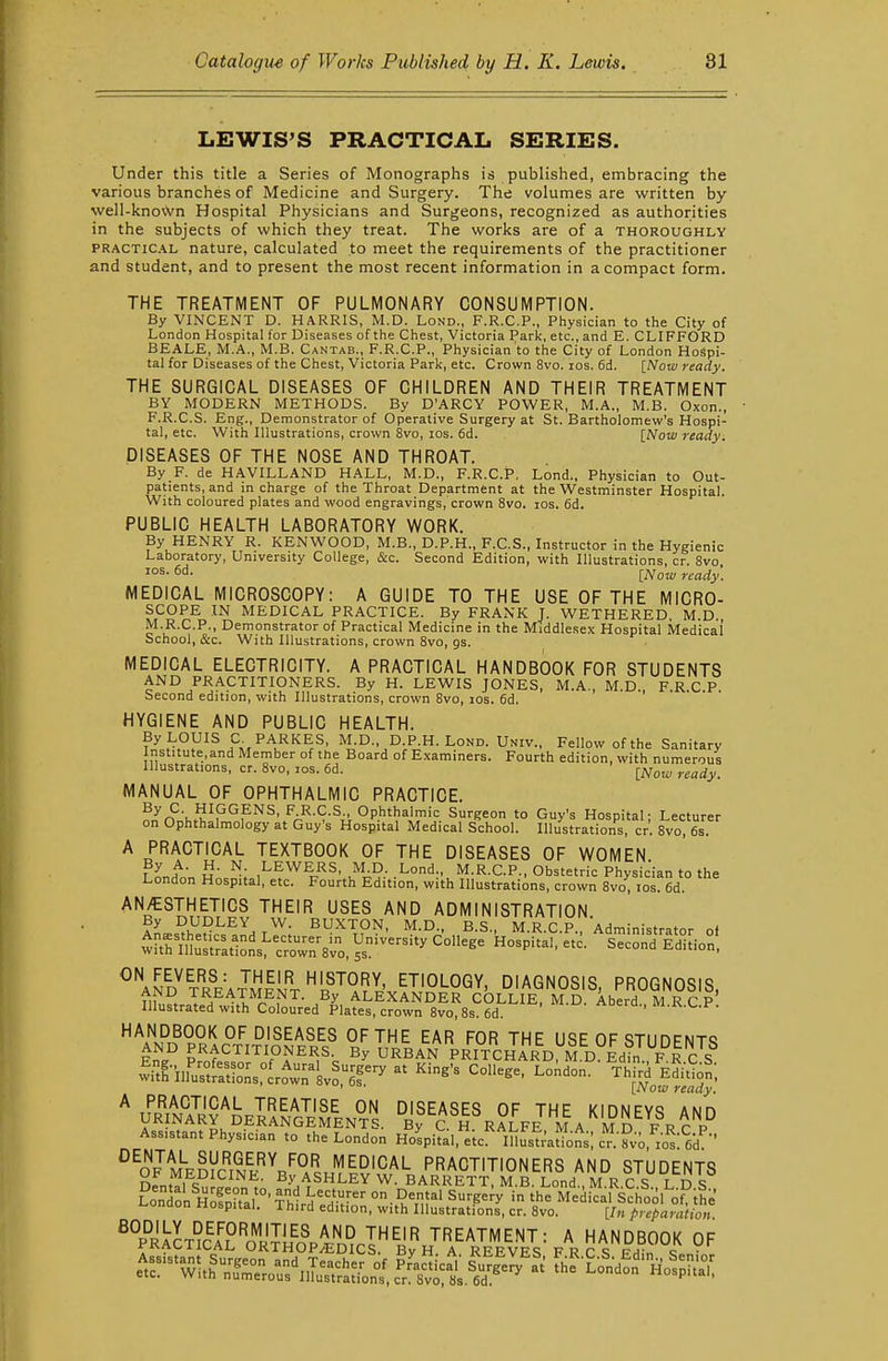LEWIS'S PRACTICAL SERIES. Under this title a Series of Monographs is published, embracing the various branches of Medicine and Surgery. The volumes are written by well-kno\Vn Hospital Physicians and Surgeons, recognized as authorities in the subjects of which they treat. The works are of a thoroughly PRACTICAL nature, calculated to meet the requirements of the practitioner and student, and to present the most recent information in a compact form. THE TREATMENT OF PULMONARY CONSUMPTION. By VINCENT D. HARRIS, M.D. Lond., F.R.C.P., Physician to the City of London Hospital for Diseases of the Chest, Victoria Park, etc., and E. CLIFFORD BEALE, M.A., M.B. Cantab., F.R.C.P., Physician to the City of London Hospi- tal for Diseases of the Chest, Victoria Park, etc. Crown 8vo. los. fid. [Now ready. THE SURGICAL DISEASES OF CHILDREN AND THEIR TREATMENT BY MODERN METHODS. By D'ARCY POWER, M.A., M.B. Oxon., F.R.C.S. Eng., Demonstrator of Operative Surgery at St. Bartholomew's Hospi- tal, etc. With Illustrations, crown 8vo, los. fid. [Now ready. DISEASES OF THE NOSE AND THROAT. By F. de HAVILLAND HALL, M.D., F.R.C.P. Lond., Physician to Out- patients, and in charge of the Throat Department at the Westminster Hospital. With coloured plates and wood engravings, crown 8vo. los. fid. PUBLIC HEALTH LABORATORY WORK. By HENRY R. KENWOOD, M.B., D.p.H., F.C.S., Instructor in the Hygienic Laboratory, University College, &c. Second Edition, with Illustrations, cr. 8vo [Now ready. MEDICAL MICROSCOPY: A GUIDE TO THE USE OF THE MICRO- SCOPE IN MEDICAL PRACTICE. By FRANK J. WETHERED, M.D. M.R.C.P., Demonstrator of Practical Medicine in the Middlesex Hospital Medical' School, &c. With Illustrations, crown 8vo, gs. MEDICAL ELECTRICITY. A PRACTICAL HANDBOOK FOR STUDENTS AND PRACTITIONERS. By H. LEWIS JONES, M.A., M.D. F.R C P Second edition, with Illustrations, crown 8vo, los. fid. ' . • • • • HYGIENE AND PUBLIC HEALTH. By LOUIS a PARKES, M.D., D.P.H. Lond. Univ., Fellow of the Sanitary Institute,and Member of the Board of Examiners. Fourth edition, with numerous Illustrations, cr. 8vo, los. fid. MANUAL OF OPHTHALMIC PRACTICE. ^■,}l^^^f'^^< ^■^■'^■^■•Ophtha\mic Surgeon to Guy's Hospital; Lecturer on Ophthalmology at Guy's Hospital Medical School. Illustrations, cr. 8vo, 6s A PRACTICAL TEXTBOOK OF THE DISEASES OF WOMEN PLh u- N. LEWERS, M D. Lond., M.R.C.P., Obstetric Physician to the London Hospital, etc. Fourth Edition, with Illustrations, crown 8vo, los. fid. ''^^ USES AND ADMINISTRATION. By DUDLEY W. BUXTON, M.D., B.S., M.R.C P Administrator nf wrth^5^rat1o^s!^rwr8lo,ys'^=''^ '^^^^ ^-P'-'' S^conTl'difion! ^^ND tre™Lt'^L^'^°^^ DIAGNOSIS, PROGNOSIS, HANDBOOK OF DISEASES OF THE EAR FOR THE USE OF «?TlinFNTQ AND PRACTITIONERS By URBAN PrTtCHARD^M^dS^F^|'J\^ witf-iiru^t[rtio°LrcriT v^fi1^ ^' ^'^'^ ^°^^^' Third^Efi't;;^; ' [Now ready. ZfI^^LW.f^M.PJi DISEASES OF THE KIDNEYS AND URINARY DERANGEMENTS. 6^0. H RALFE M A M D F R r P Assistant Physician to the London Ho^piVal, eic lksf;aUons; cnf;o,'^o'^:''fid^-' ^^o^JU^dK'^V^.L^^'^'C'^'- PRACTITIONERS AND STUDENTS nfnf^i <; By ASHLEY W. BARRETT, M.B. Lond., M.R C S L D S
