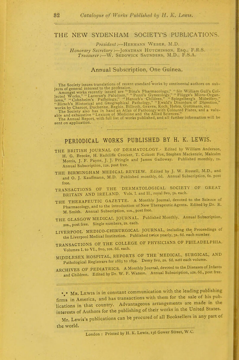 THE NEW SYDENHAM SOCIETY'S PUBLICATION'S. President:—Hermann Weber, M.D. Honorary Secretary:—Jonathan Hutchinson, Esq., F.R.S. Treasurer:—W. Sedgwick Saunders, M.D., F.S.A. Annual Subscription, One Guinea. The Society issues translations of recent standard works by continental authors on sub- jects of general interest to the profession. _ Ami ■ ' ''  lected isms, workrby°Charcot,Duchenne, Begbie, Billroth, Graves, Koch, Hebra, Guttmann, etc. The Society also has in hand an Atlas of Pathology with Coloured Plates, and a valu- able and exhaustive  Lexicon of Medicine and the Allied Sciences. The Annual Report, with full list of works published, and all further information will be sent on application. PERIODICAL WORKS PUBLISHED BY H. K. LEWIS. THE BRITISH JOURNAL OF DERMATOLOGY.- Edited by William Anderson, H. G. Brooke, H. Radcliffe Crocker, T. Colcott Fox, Stephen Mackenzie, Malcolm Morris, J. F. Payne, J. J. Pringle and James Galloway. Published monthly, is. Annual Subscription, 12s. post free. THE BIRMINGHAM MEDICAL REVIEW. Edited by J. W. Russell, M.D., and and O. J. Kauffmann, M.D. Published monthly, 6d. Annual Subscription, 6s. post free. TRANSACTIONS OF THE DERMATOLOGICAL SOCIETY OF GREAT BRITAIN AND IRELAND. Vols. I. and II., royal 8vo, 5s. each. THE THERAPEUTIC GAZETTE. A Monthly Journal, devoted to the Science of Pharmacology, and to the introduction of New Therapeutic Agents. Edited by Dr. R. M.Smith. Annual Subscription, los., post free. THE GLASGOW MEDICAL JOURNAL. Published Monthly. Annual Subscription, 20s., post free. Single numbers, 2S. each. LIVERPOOL MEDICO-CHIRURGICAL JOURNAL, including the Proceedings of the Liverpool Medical Institution. Published twice yearly, 3s. 6d. each number, TRANSACTIONS OF THE COLLEGE OF PHYSICIANS OF PHILADELPHIA. Volumes I. to VI., 8vo, los. 6d. each. MIDDLESEX HOSPITAL, REPORTS OF THE MEDICAL, SURGICAL, AND Pathological Registrars for 1883 to 1894. Demy 8vo, 2s. 6d. «rfi each volume. ARCHIVES OF PEDIATRICS. A Monthly Journal, devoted to the Diseases of Infants and Children. Edited by Dr. W. P. Watson. Annual Subscription, i2s. 6d., post free. • • Mr Lewis is in constant communication with the leading publishing firm's in America, and has transactions with them for the sale of his pub- lications in that country. Advantageous arrangements are made in the interests of Authors for the publishing of their works in the United States. Mr. Lewis's publications can be procured of all Booksellers in any part of the world. London : Printed by H. K. Lewis, 136 Gower Street, W.C.