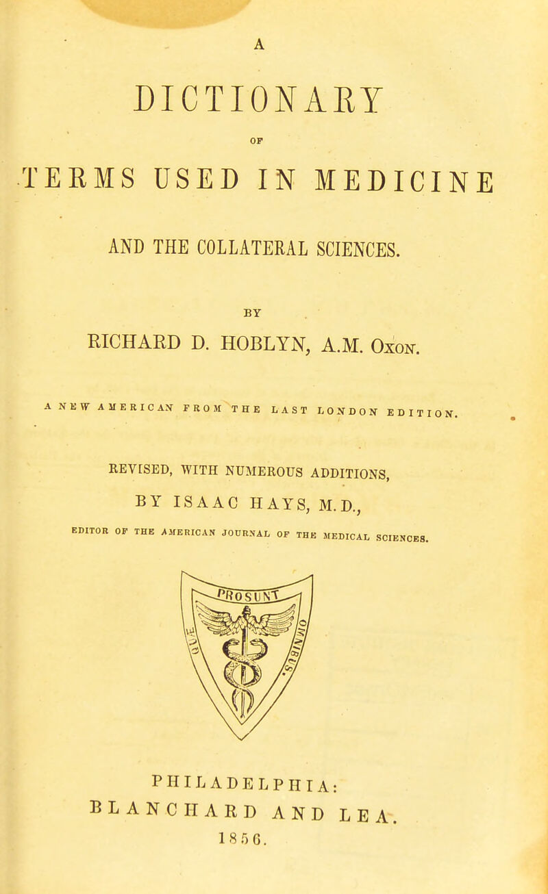 A DICTIONARY OF TEEMS USED IN MEDICINE AND THE COLLATERAL SCIENCES. BY RICHARD D. HOBLYN, A.M. Oxon. ANEW-AMERICAN FROM THE LAST LONDON EDITION. KEVrSED, WITH NUMEROUS ADDITIONS, BY ISAAC HAYS, M. D., EDITOR OP THE AMERICAN JO0RNAL OP THE MEDICAL SCIENCES. PHILADELPHIA: BLANC HARD AND LEA 18.') 6.