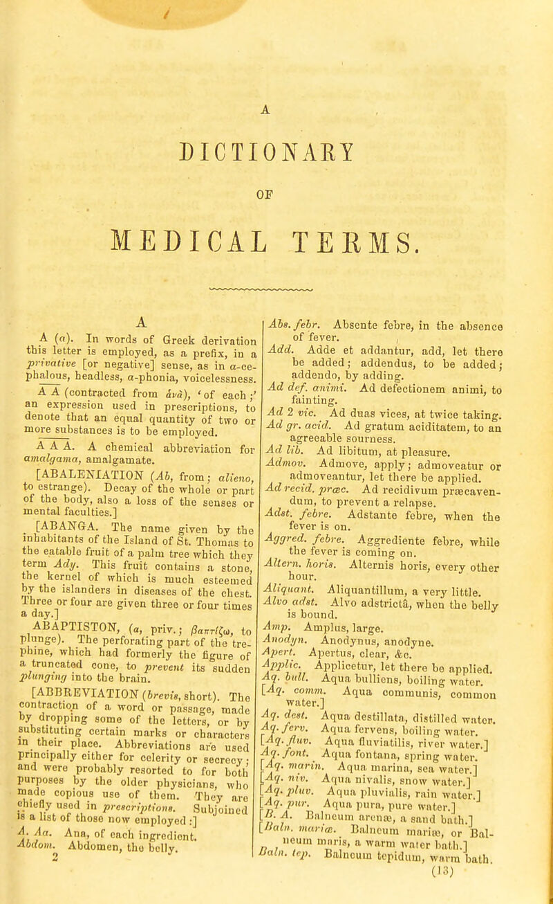 DICTIONAKY OF MEDICAL TEEMS. A A (o). In words of Greek derivation this letter is employed, as a prefix, in a privative [or negative] sense, as in a-ce- phalous, headless, a-phonia, voicelessness. A A (contracted from &va), ' of each ;' an e.xpression used in prescriptions, to denote that an equal quantity of two or more substances is to be employed. AAA. A chemical abbreviation for amalc/ama, amalgamate. [ABALENIATION {Ab, from; alieno, to estrange). Decay of the whole or part of the body, also a loss of the senses or mental faculties.] [ABANGA. The name given by the inhabitants of the Island of St. Thomas to the eatable fruit of a palm tree which they term Ady. This fruit contains a stone, the keruel of which is much esteemed by the islanders in diseases of the chest. Three or four are given three or four times a day.] ABAPTISTON, (a, priv.; Pa^rl^o,, to pliinge). The perforating part of the tre- phine, which had formerly the figure of a truncated cone, to prevent its sudden plunging into the brain. [ABBREVIATION {hrevis, short). The contraction of a word or passage, made by dropping some of the letters, or by substituting certain marks or characters in their place. Abbreviations are used principally either for celerity or secrecy and were probably resorted to for both purposes by the older physicians, who made copious use of them. They are chiefly used in preseriptions. Subjoined IS a list of those now employed :] A. Aa. Ana, of each ingredient. Abdvni.^ Abdomen, tho belly. Aha.febr. Absente febre, in the absence of fever. , Add. Adde et addantur, add, let there be added; addendus, to be added; addendo, by adding. Ad def. animi. Ad defectionem animi, to fainting. Ad 2 vie. Ad duas vices, at twice taking. Ad gr. acid. Ad gratum aciditatem, to an agreeable sourness. Ad lib. Ad libitum, at pleasure. Admov. Admove, apply; admoveatur or admoveantur, let there be applied. Ad recid. prmc. Ad recidivum priBcaven- dum, to prevent a rel.apse. Adat. febre. Adstante febre, when the fever is on. Aggred. febre. Aggrediente febre, while the fever is coming on. Altern. horis. Alternis horis, every other hour. Aliquant. Aliqnantillum, a very little. Alvo adst. Alvo adstricta, when the belly is bound. Atnp. Amplus, large. Anodyn. Anodynus, anodyne. Aj)erl. Apertus, clear, <fec. Ap2Mc. Applicetur, let there be applied. Aq. bull. Aqua bullions, boiling water. [Aq. comm. Aqua communis, common water.] Aq. dcst. Aqua destillata, distilled watei>. Aq.ferv. Aqua fervens, boiling water. yAq. flnv. Aqua fluviatilis, river water.] Aq.font. Aqua fontana, spring water. [Aq. marin. Aqua marina, sea water.] Aq. niv. Aqua nivalis, snow water.] Aq. pluv. Aqua pluvialis, rain water ] \_Aq. pur. Aqua pura, pure water.] yi. A. Biilneum arenw, a sand bath.] inaln. marim. Balneum mariic, or Bal- Ileum mans, a warm walcr bath.] ISaln. tcp. Balneum tcpidum, warm bath