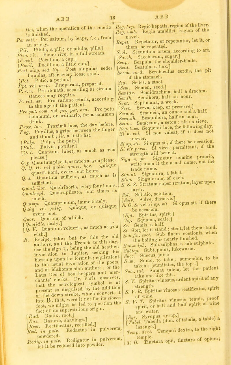 ti(-i, wlicn the operation of the emetic ia finished. Per salt. ■ Per saltum, by leaps, i. c, Irom an artery. [Pil. Pilula, a pill; or pilulse, piUs.J Plen. riv. Plena rivo, in a full stream. [Pocul. Poculum, a cup.] \Pocil. Pocillum, a little cup.] Post sing. sed. liq. Post singulas sedes liquidas, after every loose stool. [Pot. Potio, a potion.] Ppt. vel prep. Proeparata, prepared. P.r. n. Pro re nattl, according as circum- stances may require. P. rat. mt. Pro ratione oetatis, according to the age of the patient. Pro pot. (■■om. vel pro pot. ord. Pro potu comniuni, or ordiuario, for a common drink. , r „ Prox Inc. Proxima luce, the day before. Pug. Pugillus, a gripe between the finger and thumb; lit. a little fist. [Pidp. Pulpa, the pulp.] [Pulv. Pulvis, powder.] [Q. I. Quantum lubet, as much as you please.] 0 V Quantum placet, asmueh asyou please. Q Q E. vel gndd. qnart. hor. Quaque quarta bora, every four hours. Q. 8. Quantum sufficiat, as much as is sufficient. , Quadrihor. Quadrihorio, every four hours. Quadrupl. QuadruplioatQ, four times as much. . 4. 1 Qnamp. Quamprimum, immediately. vel qnisq. Quaque, or quisquc, every one. Qiior. Quorum, of which. [Quotidie, daily.] . ' [q. V. Quantum volueris, as much as you B. Recipe, ta,ke; but for this the old authors, and the French to this day, use the sign If, being the old heathen invocation to Jupiter, seeking his blessing upon the formula; equivalent to the usual invocation of the poets, and of Mahoramedan authors; or tlie Laus Deo of bookkeepers and mer- ' chants' clerks. Dr. Paris observes that the astrologienl symbol is at present so disguised by the add. ion of the down stroke, which converts it into B, that, wore it not fur its c/o«h foot, we nnght be led to question the fact of its superstitious ongm. [Bad. Radix, root.] Riia. Rasurre, shavings.] licet. Rcctifiealus, rectified.] %U. in pulv. Redactus in pulvcrcm, powdered. . , JiedL in pulv. Redigntur in pulvcrcm, iet it bo reduced into powder. 16 ABB Hen. h-j}. Regio hcpatis, region of the liver. lieij. limb. Regio umbilici, region of the navel. Ecpet. Repetatur, or repetantur, let it, or them, be repeated. A. Secundum artem, according to art [Sacch. Saccharum, sugar.] Scap. Scapula, the shoulder-blade. \Scat. Scatula, a box.] Scroh. cord. Scrobiculus cordis, the pit of the stomach. Sed. Sedes, a stool. \Scm. Semen, seed.] Semidr. Semidrachma, half a drachm. Semih. Scmihora, half an hour. .Se)3(. Septimana, a week. \Serv. Serva, keep, or preserve.] Sesunc. Sesuncia, an ounce and a halt. Sesquih. Sesquihora, half an hour. Setae. Setaceum, a seton ; also a sieve. Seq. luce. Sequent! luce, the following day. Si n. val. Si non valeat, if it does not answer. Si op. sit. Si opus sit, if there be oecasion. Si vir perm. Si vires permittant, it the strength will bear it. Sign ... pr. Signetur nomine propno write upon it the usual name, not the trade name. Signat. Signatura, a label. ,Sii,f/. Singulorum, of each. S. S. S. Stratum super stratum, layer upon layer. Sol. Solutio, solution. \Solv. Solve, dissolve.]_ S. 0. S. vel si op. sit. bi opus sit, if there he occasion. [Spt. Spiritus, spirit.] [Sq. Squama, scale.] iS'« Semis, a h.ilf. , St' Stet, let it stand: stent, let them stand. Sub fin. coct. Sub fincm coctionis, when the boiling is nearly finished. Snb-sulph. Sub-sulphas, a sub-sulphate. Subtcp. Subtepidus, lukewarm. Slice. Succus, juice Sum. Sumo, to t^ke; sumcndus, to be taken ; [suraitates, the tops.] r'/ Sumat talcm, let the paUent take one like this. f^„rr S. Y. Spiritus vinosus, ardent spirit ot any S. V:i'f!Si'ritus vinosus reetificatus, spirit i-'V^'siuritus vinosus tenuis, proof spWt, or half and half spirit of wine nnd water. [&.^S3;^-ftabula,aUble)a r.ujrr'?'-' Tempori dextro, to the right T. aTictura opii, Uncture of opium;