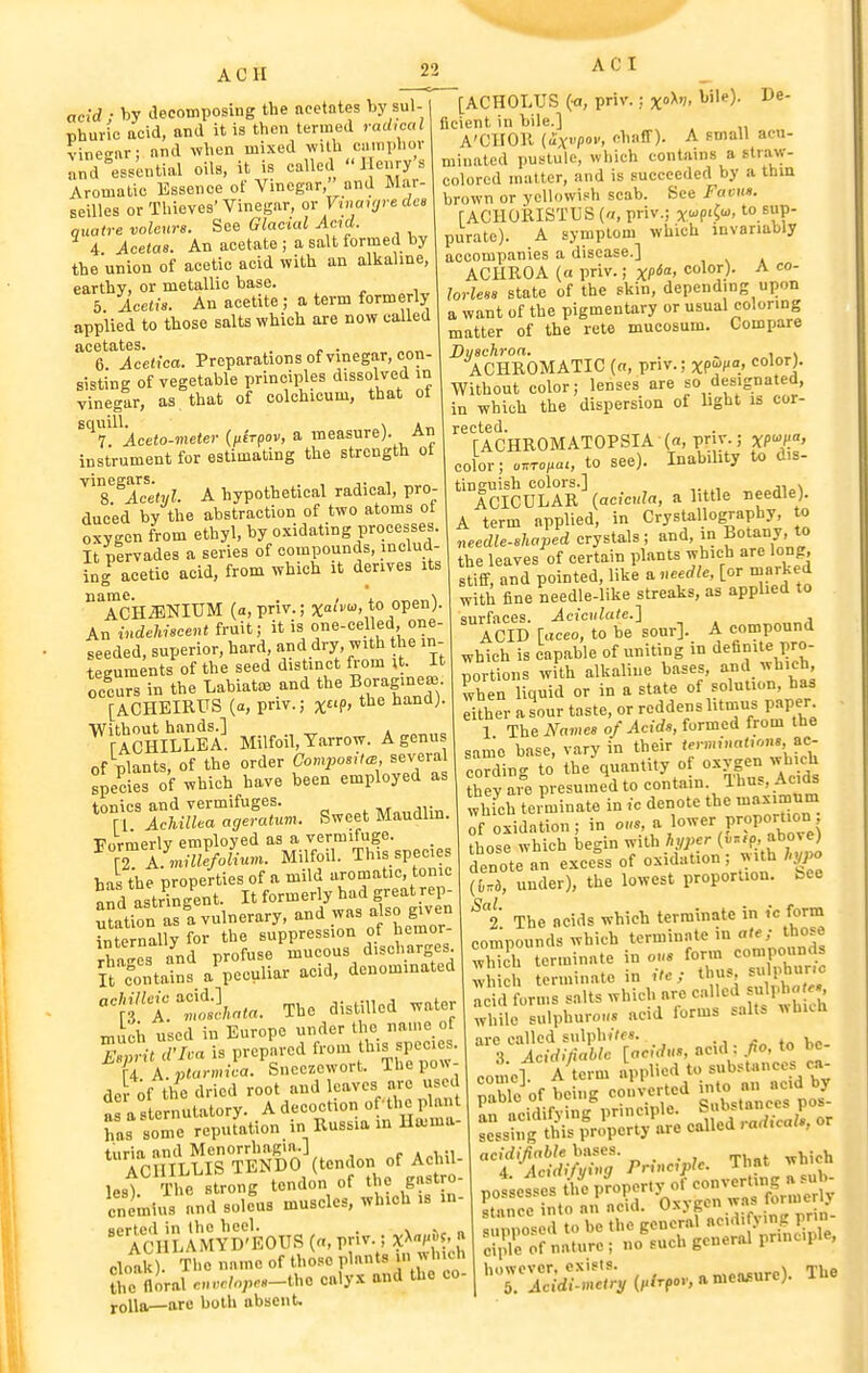 ACH AC I acid ■ by decomposing the acetates by sul- Bhuric acid, and it is then termed radical vinegar; and when mixed with cn.nphor and essential oils, it is called  I ei>ry's Aromalio Essence of Vinegar, and Mar- seilles or Thieves'Vinegar, or VinaujredcB quatre volcurs. See Glacial Aad. ■' 4. Acetas. An acetate ; a salt formed by the union of acetic acid with an alkaline, earthy, or metallic base. 5. Icetis. An acetite ; a term formerly applied to those salts which are now called acetates. . „ . 6. Acelica. Preparations of vmegar, con- sisting of vegetable principles dissolved in vinegar, as that of colchicum, that ot ^^'T^\ceto-meter (fLcrpov, a measure). An instrument for estimating the strength ot ^'7.^Acehjl. A hypothetical radical, pro- duced by the abstraction of two atoms ot oxygen from ethyl, by oxidating processes. It pervades a series of compounds, includ- ing acetic acid, from which it derives its Ack^NIUM (a,priv.; x'. to open). An indehiscent fruit; it is ^-celled, one- seeded, superior, hard, and dry, with he in- teguments of the seed distinct from ;t. It occurs in the Labiate and the Boragme- [ACHEIRrS (a, pnv.; x?> Without hands.] rACHILLEA. Milfoil, Yarrow. A genus of plants, of the order Composit,B, severa Bpecies of which have been employed as tonics and vermifuges. r i Achillea ageratum. Sweet Maudlin. Formerly employed as a vermifuge. ^ iri millefolium. Milfoil. This species has the properties of a mild aromatic, tonic and astringent. It formerly had great rep- utation as'a vulnerary, and was a so given internally for the suppression of hemor- rhages and profuse mucous discharges S fontains a peculiar acid, denominated ^Jft'SL^a. The distilled water . : xo^v- bile). De- micii used in Europe under the name of r;n-. d'l'^a is prepared from species. U A.ptarmica. Sncczewort. Thepow- de of the dried root and Ip^ves are used a a sternutatory. A decoction o ahe plan has some reputation in Russia in Ha^ma turia and Menorrhagia.] „r Ap1,;i ' ACHILLIS TENDO (te^^, f ^ ul- The strong tendon of the gastro- cnLius and soleus muscles, which is in- ''Tc\i?wVM^D'EOUS(a,priv.;xX^^^^^^ cloak . The name of those plants in which £ floral c,..c/o;,.«-thc caly.x and the co- roUa—are both absent. [ACHOLUS (a, priv. flcient in bile.] A'CIIOK (ix?' fihaff). A small acu- minated pustule, which contains a straw- colored matter, and is succeeded by a thin brown or yellowish scab. See Favui. fACHORISTUS (a, priv.; ywpi^u, to. sup- purate). A symptom which invariably accompanies a disease.] ACHROA (a priv.; xP^' <''''°V- ^ lorlesa state of the skin, depending upon a want of the pigmentary or usual coloring matter of the rete mucosum. Compare Buachroa. , . ACHROMATIC (a, priv.; xff;».. <^olor;. Without color; lenses are so designated, in which the dispersion of light is cor- rected. fACHROMATOPSIA («, pnr.; xP^/f' color; o^Top^ai, to see). Inability to dis- tinguish colors.] , ACICULAR {acicula, a little needle). A term applied, in Crystallography, to needle-8kaJ^ed crystals; and, in Botany, to the leaves of certain plants which are long, stiff, and pointed, like a .needle, [or marked with fine needle-like streaks, as applied to surfaces. Acicidate.'\ ACID [aceo, to be sour]. A compound which is capable of uniting in definite pro- portions with alkaline bases, ^'^Jll'^' when liquid or in a state of solution, has Xr a sour taste, or reddens litmus paper 1 The Name, of Acid>, formed from the same base, vary in their termination, ac- ceding to the quantity of oxygen which they ai e presumed to contain. Thus, Acids whTch terminate in ic denote the uiaximnm ^f'oxidation; in o.s, . \o^^r v^ovoruon tho'^e which begin with hyper («;:fp, above) denote an excels of oxidation; with hypo [M, under), the lowest proportion, bee The acids which terminate in Vc form compounds which terminate m ate; those which terminate in ous form compounds wh h terminate in itc; thus su phur.c T id forms salts which are called sulph« ^ while sulphuro»» acid forms salts wbKli are called sulphjVf8. ^ 3 Acidiliablc [acidns, acid : fo, to be come] A term applied to substances ca- mble of being converted into an acid by ^Lddifjing'principle. S'-^f^X^ ^ scssing this property are called . arf.ca/., t^SS??>nacO>?e. That which potesses tl?e property of converting a^^^^^^^^^^ itnnce into an acid. Oxygen was formenj ^ Zo e to be the general acidi ymg prin- c5 orliature ; no such general principle.