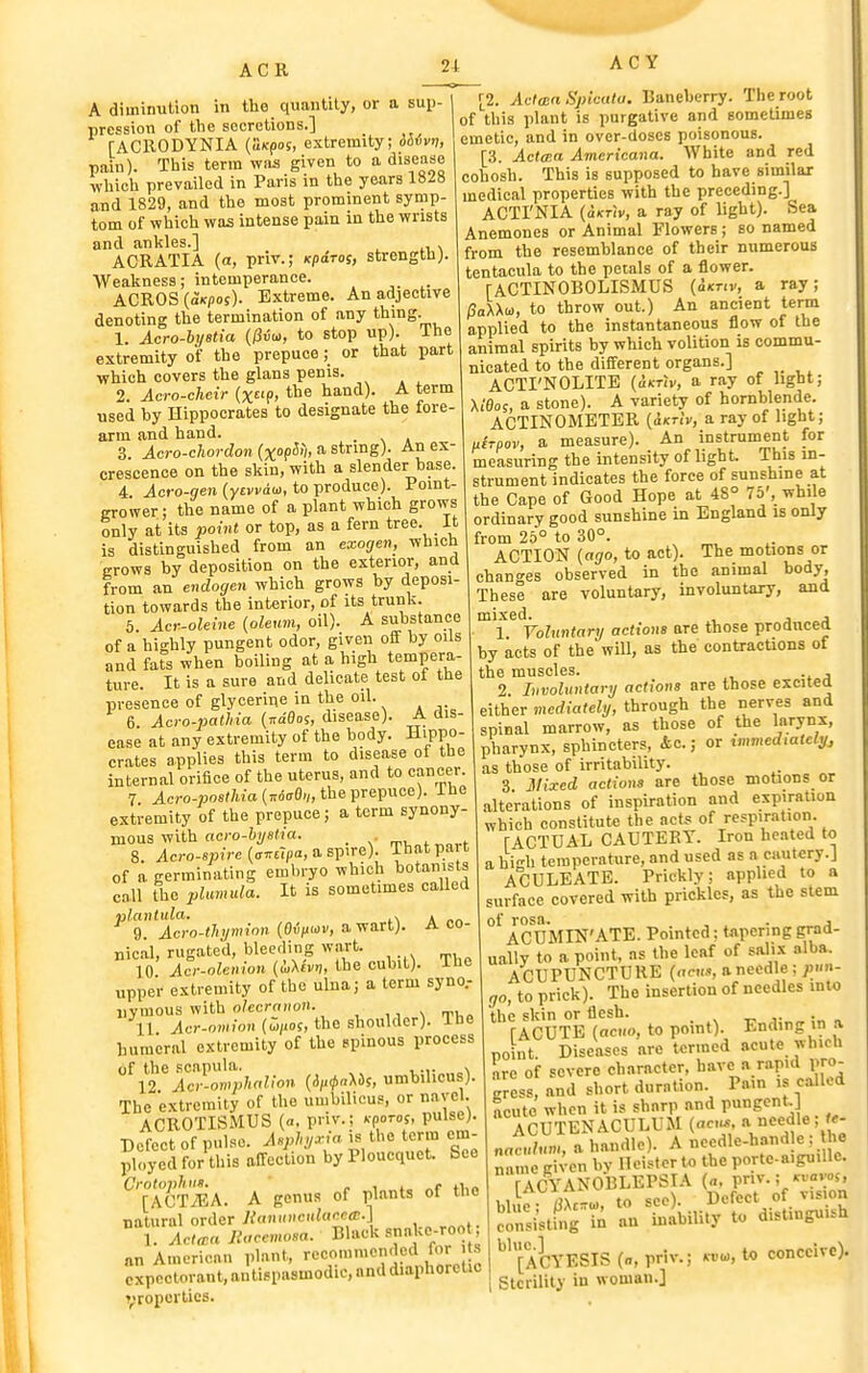 ACR A diminution in the quantity, or a sup- pression of the secretions.] fACRODYNIA {aicpos, extremity; iSfvv, pain). This terra wns given to a disease which prevailed in Paris in the years 1828 and 1829, and the most prominent symp- tom of which was intense pain in the wrists and ankles.] . ACRATIA (a, priv.; Kpdroi, strength;. Weakness; intemperance. ACROS (a»c/)os). Extreme. An adjective denoting the termination of any th'ng. 1. Acro-hijBtia (Hiot, to stop up), ihe extremity of the prepuce; or that part which covers the glans penis. 2. Acro-cheir (x!>, the hand). A term used by Hippocrates to designate the fore- arm and hand. _ 3 Acro-chordon(xopS>i, a. string). An ex- crescence on the skin, with a slender base. 4. ^cro-(/en (ytvvau, to produce). Point- grower; the name of a plant which grows only at its point or top, as a fern tree. It is distinguished from an exogen, wbicU ■grows by deposition on the exterior, and from an endogen which grows by deposi- tion towards the interior, of its trunk. 5. Acr-oleine (oleum, oil). A substance of a highly pungent odor, given off by oils and fats when boiling at a high tempera- ture. It is a sure and delicate test ot the presence of glycerine in the oil. 6. Acro-pathia (naflos, disease). A dis- ease at any extremity of the body. Hippo- crates applies this term to disease of the internal orifice of the uterus, and to cancer. 7 Acro-Bosrtja (Trdfffl-/, the prepuce), ihe extremity of the prepuce; a term synony- mous with ocro-i)/e(K(. _ s n.x,„^^„r-t 8. ^cro-s»)Vc (ff^rpa, a spire). That part of a germinating eml>ryo which botanists call the pluimda. It is sometimes called plantula. , . 9 Acro-tlnjmion (Qiiuov, a wart). A co- nical, rugated, bleeding wart. 10 Acr-olenion {i,\h>i, the cubit), ihe upper extremity of the ulna; a term syno.- uymous with o/ccroiion. ,, % ti,o 11 Acr-omion (u/ios, the shoulder), ine humeral extremity of the spinous process of the scapula. , ... , 12 Acr-omphoUon {ii,<t>a\ii, umbilicus). The extremity of the umbilicus, or navel. ACROTISMUS (a, priv.; kpotos, pulse). Defect of pnlso. Aspln/^ia is the term em- ployed for this affection byPloucquet. See ^''[TSa. a genus of plants of the natural order }{an,n>c,daMa:.] 1. ACrra Ilaccmosa. Black snaUe-roo , an American plant, recommended for s expectorant, antispasmodic, and diaphoretic H>ropcrtics. 24 AC Y [2. Aclan Spicala. Baneberry. The root of this plant is purgative and sometimes emetic, and in over-doscs poisonous. [3. Actma Americana. White and red cohosh. This is supposed to have similar medical properties with the preceding.] ACTI'NIA (aKT-iv, a ray of light). Sea Anemones or Animal Flowers; so named from the resemblance of their numerous tentacula to the petals of a flower. TACTINOBOLISMUS (ixriv, a ray; /3aXXo), to throw out.) An ancient term applied to the instantaneous flow of the animal spirits by which volition is commu- nicated to the different organs.] ACTI'NOLITB (oktiv, a ray of light; Xi'0o;, a stone). A variety of hornblende. ACTINOMETER (dicnV, a ray of light; uirpov, a measure). An instrument for measuring the intensity of light. This in- strument indicates the force of sunshine at the Cape of Good Hope at 48° 75', while ordinary good sunshine in England is only from 25° to 30°. ACTION {ago, to act). The motions or chan<'es observed in the animal body. These are voluntary, involuntary, and mixed. , , , 1 Voluntary actions are those produced by acts of the will, as the contractions of the muscles. . , 2 Involuntary actions are those excited either mediately, through the nerves and those of the larynx. spinal marrow, - . , pharynx, sphincters, &c.; or immediately^ as those of irritability. 3 JSIixed actions are those motions or alterations of inspiration and expiration which constitute the acts of respiration. TACTUAL CAUTERY. Iron heated to a hi-h temperature, and used as a cautery.J ACULEATE. Prickly; applied to a surface covered with prickles, as the stem of rosa. , . , ACUMIN'ATE. Pointed; tnpering grad- ually to a point, as the leaf of salix alba. ACUPUNCTURE (ecus, a needle; /)»- go, to prick). The insertion of needles mio the skin or flesh. . rACUTE (acKo, to point). Ending in a point. Diseases are termed acute which Ire of severe character, have a rapid pro- gress, and short duration Pam is called acute when it is sharp and pungcnt. ACUTENACULUM (acus ^ needle, f«- naculum, a handle). A °cedle-hand e ; he name given by Heister to the portc-aiguillc. fACYANOBLEPSTA («, pnv.; ^vam, 11 1. X-,, to ^eo). Defect of vision Jln^i'stCg't; an tibili.y to distinguish i ^''[ACYESIS (a, priv.; kvu>, conceive). 1 Sterility in woman.]