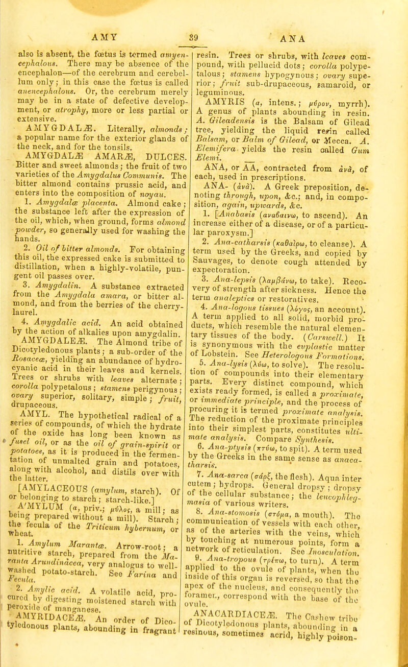 f AMY also is absent, tLe foetus is termed amyen- eephalous. There may be absence of the encephalon—of the cerebrum and cerebel- lum only; in this case the foetus is called atiencephiiloiis. Or, the cerebrum merely may be in a state of defective develop- ment, or atrophy, more or less partial or extensive. AMYGDALAE. Literally, almimds; a popular name for the exterior glands of the neck, and for the tonsils. AMYGDALA AMARiE, BULGES. Bitter and sweet almonds; the fruit of two varieties of the Amygdalua Communis. The bitter almond contains prussic acid, and enters into the composition of noyau. 1. AmygdalcB placenta. Almond cake ; the substance left after the expression of the oil, which, when ground, forms almond powder, so generally used for washing the hands. 2. Oil of hitter almonds. Por obtaining this oil, the expressed cake is submitted to distillation, when a highly-volatUe, pun- gent oil passes over. 3. Amygdalin. A substance extracted from the Amygdala amara, or bitter al- mond, and from the berries of the cherry- laurel. 4. Amygdalie acid. An acid obtained by the action of alkalies upon amyo-dalin AMYGDALEiB. The Almond tribe of Dicotyledonous plants; a sub-order of the Rosacea, yielding an abundance of hydro- cyanic acid in their leaves and kernels Trees or shrubs with haves alternate corolla polypetalous ; stamens perigynous ovary superior, solitary, simple: fruit, drupaceous. AMYL. The hypothetical radical of a series of compounds, of which the hydrate of the oxide has long been known as * fusel oil, or as the oil of grain-spirit or potatoes, as it is produced in the fermen- tation of unmalted grain and potatoes, along with alcohol, and distils over with the latter. [AMYLACEOUS {amyhm, starch). Of or belonging to starch ; starch-Iike.l A'MYLUM (a, priv.; ^iU,, a mill; as being prepared without a mill). Starch ; Sear °^ Trilicum hybernum, or I. Amylum MaratiteB. Arrow-root; a nutritive stnrch, prepared from the Ma- rania Arundinacea, very annlogus to well- f7c£ P''-''^''- See Farina and ™<'istened starch with peroxide of manganese .AMYRIDACEiE. An order of Dico- tyledonous plants, abounding in fragrant ANA resin. Trees or shrubs, with leaves com- pound, with pellucid dots; corolla polype- talous; stamens hypogynous; ot)a;-y supe- rior ; fruit sub-drupaceous, samaroid, or leguminous. AMYRIS (a, intens.; iivpov, myrrh). A genus of plants abounding in resin. A. Gileadensis is the Balsam of Gilead tree, yielding the liquid rerin called Balsam, or Balm of Gilead, or Mecca. A. Elemifera- yields the resin onlled Gum Elemi. ANA, or AA, contracted from ava, of each, used in prescriptions. ANA- {ava). A Greek preposition, de- noting through, ujjon, &c.; and, in compo- sition, again, upwards, &c. 1. [Anabasis (avaSaivo), to ascend). An increase either of a disease, or of a particu- lar paroxysm.] 2. Ana-catharsis (KaBatpui, to cleanse). A term used by the Greeks, and copied by Sauvages, to denote cough attended by expectoration. 3. Ana-le2)sis {Xaii^dva, to take). Reco- very of strength after sickness. Hence the term analeptics or restoratives. 4. Ana-logons tissues {Uyos, an account). A term applied to all solid, morbid pro- duets, which resemble the natural elemen- tary tissues of the body. {Carswell.) It is synonymous with the evplastic matter of Lobstein. See Heterologous Formations. _ 5. Ana-lysis (Au'uj, to solve). The resolu- tion of compounds into their elementary parts. Every distinct compound, which exists ready formed, is called a 2iroximale, or immediate principle, and the process of procuring it is termed proximate analysis. Ihe reduction of the proximate principles into their simplest parts, constitutes ulti- mate analysis. Compare Synthesis. 6. Ana-ptysis (ttuu, to spi't). A term used by the Greeks in the same sense as anaca- tharsig. ' r. Anasarca (cdp^, the flesh). Aqua inter cutem ; hydrops. General dropsy ; dropsy of the cellular substance; the leucophL- masia of various writers. 8. Anastomosis {arina, a mouth). The communication of vessels with each other as of the arteries with the veins, which by touching at numerous points, form a network of reticulation. See Inosculation. V. Ana-tro2}ous {rpinui, to turn). A term applied to the ovule of plants, when tho inside of this organ is reversed, so that tho apex of the nucleus, nnd consequently tho ovu\T^' ^'P^ ^'•''i base of the of D^'^f^^i^^^^^''^- '^''^ Cn^l>cw tribe of Dicotyledonous plants, abounding in a resinous, sometimes acrid, highly poison-