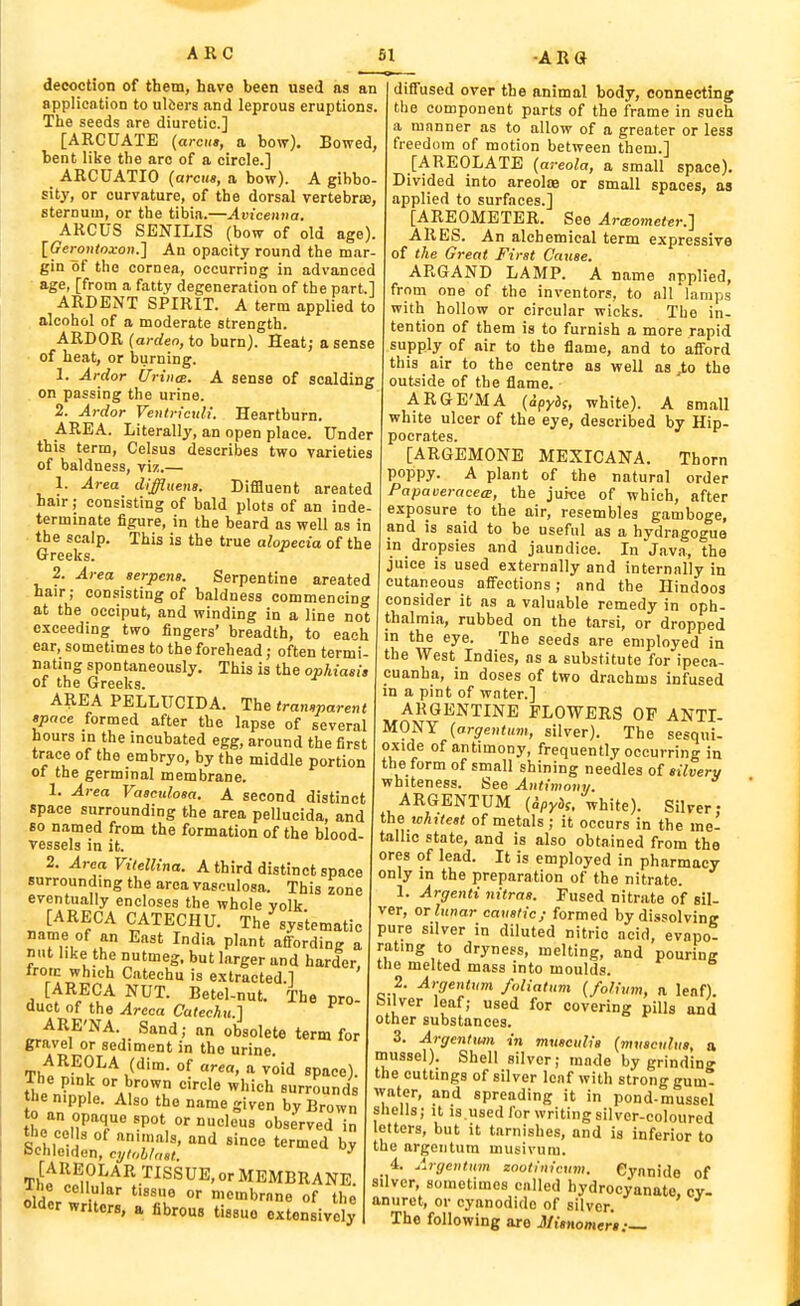 decoction of them, have been used as an application to ulisers and leprous eruptions. The seeds are diuretic] [ARCUATE (arena, a bow). Bowed, bent like the arc of a circle.] ARCUATIO (arcus, a bow). A gibbo- sity, or curvature, of the dorsal vertebras, sternum, or the tibia.—Avicemia. ARCUS SENILIS (bow of old age). IGeronioxon.] An opacity round the mar- gin of the cornea, occurring in advanced age, [from a fatty degeneration of the part.] ARDENT SPIRIT. A term applied to alcohol of a moderate strength. ARDOR (ardeo, to burn). Heat; a sense of heat, or burning. 1. Ardor tlriiKB. A sense of scalding on passing the urine. 2. Ardor Ventrteuli. Heartburn. AREA. Literally, an open place. Under this term, Celsus describes two varieties of baldness, viz.— 1. Area diffluena. DifBuent areated hair; consisting of bald plots of an inde- terminate figure, in the beard as well as in • the scalp. This is the true alopecia of the Greeks. 2. Area aerpcna. Serpentine areated hair; consisting of baldness commencing at the occiput, and winding in a line not exceeding two fingers' breadth, to each ear, sometimes to the forehead; often termi- nating spontaneously. This is the ophiasia of the Greeks. AREA PELLUCID A. The transparent apnce formed after the lapse of several hours in the incubated egg, around the first trace of the embryo, by the middle portion of the germinal membrane. 1. Ai-ea Vaaculoaa. A second distinct space surrounding the area pellucida, and so named from the formation of the blood vessels in it. 2. Area Vitellina. A third distinct space surrounding the area vasculosa. This zone eventually encloses the whole volk J^^^^^ CATECHU. The%ystematic name of an East India plant affording a nut like the nutmeg, but larger and harder, iroic which Catechu is extracted 1 [ARECA NUT. Betel-nut. The pro- duct of the Areca Catechu.] ^ ARE'NA. Sand; an obsolete term for gravel or sediment in the urine. AREOLA (dim. of area, a void space). •ARG Th« „; 11^ .  space! Ihe pink or brown circle which surrounds he nipple. Also the name given by Brown to an opaque spot or nucleus observed in the cells of animals, and since termed by bchleiden, cylnhlnal ^ •At^^u^^V^^^^^'MEMBRANE. tldVl u °' n-embrnne of the older writers, a fibrous tissue extensively diffused over the animal body, connecting the component parts of the frame in such a mnnner as to allow of a greater or less freedom of motion between them.] [AREOLATE (areola, a small space). Divided into areolte or small spaces, as applied to surfaces.] [AREOMETER. See ArtEometer.] ARES. An alchemical term expressive of the Great First Cause. AR6AND LAMP. A name applied, from one of the inventors, to all lamps with hollow or circular wicks. The in- tention of them is to furnish a more rapid supply of air to the flame, and to afford this air to the centre as well as ,to the outside of the flame. ARGE'MA (ipyds, white). A small white ulcer of the eye, described by Hip- pocrates. [ARGEMONE MEXICANA. Thorn poppy. A plant of the natural order Papaveracea, the jurce of which, after exposure to the air, resembles gamboge, and is said to be useful as a hydragogue in dropsies and jaundice. In java, the juice is used externally and internally in cutaneous affections; and the Hindoos consider it as a valuable remedy in oph- thalmia, rubbed on the tarsi, or dropped in the eye. The seeds are employed in the West Indies, as a substitute for ipeca- cuanha, in doses of two drachms infused in a pint of water.] ARGENTINE FLOWERS OF ANTI- MONY (argentum, silver). The sesqui- oxide of antimony, frequently occurring in the form of small shining needles of silvery whiteness. See Antimony. ARGENTUM (Spydi. white). Silver- the whitest of metals; it occurs in the me- tallic state, and is also obtained from the ores of lead. It is employed in pharmacy only in the preparation of the nitrate. 1. Argenti nitraa. Fused nitrate of sil- ver, or^iinar caustic; formed by dissolving pure silver in diluted nitric acid, evapot rating to dryness, melting, and pouring tlie melted mass into moulds. 2. Argentum foliatuvi (folium, a leaf), bilver leaf; used for covering pills and other substances. 3. Argenlim in musculia (musculua, a, mussel). Shell silver; made by grindin? the cuttings of silver leaf with strong gum* water, and spreading it in pond-mussel shells; it is.used for writing silver-coloured letters, but it tarnishes, and is inferior to the argentum musivum. 4. Argentum zootinicum. Cyanide of silver, sometimes called hydroeyanate. cv- anuret, or cyanodido of silver. The following are Jllienomeri:—