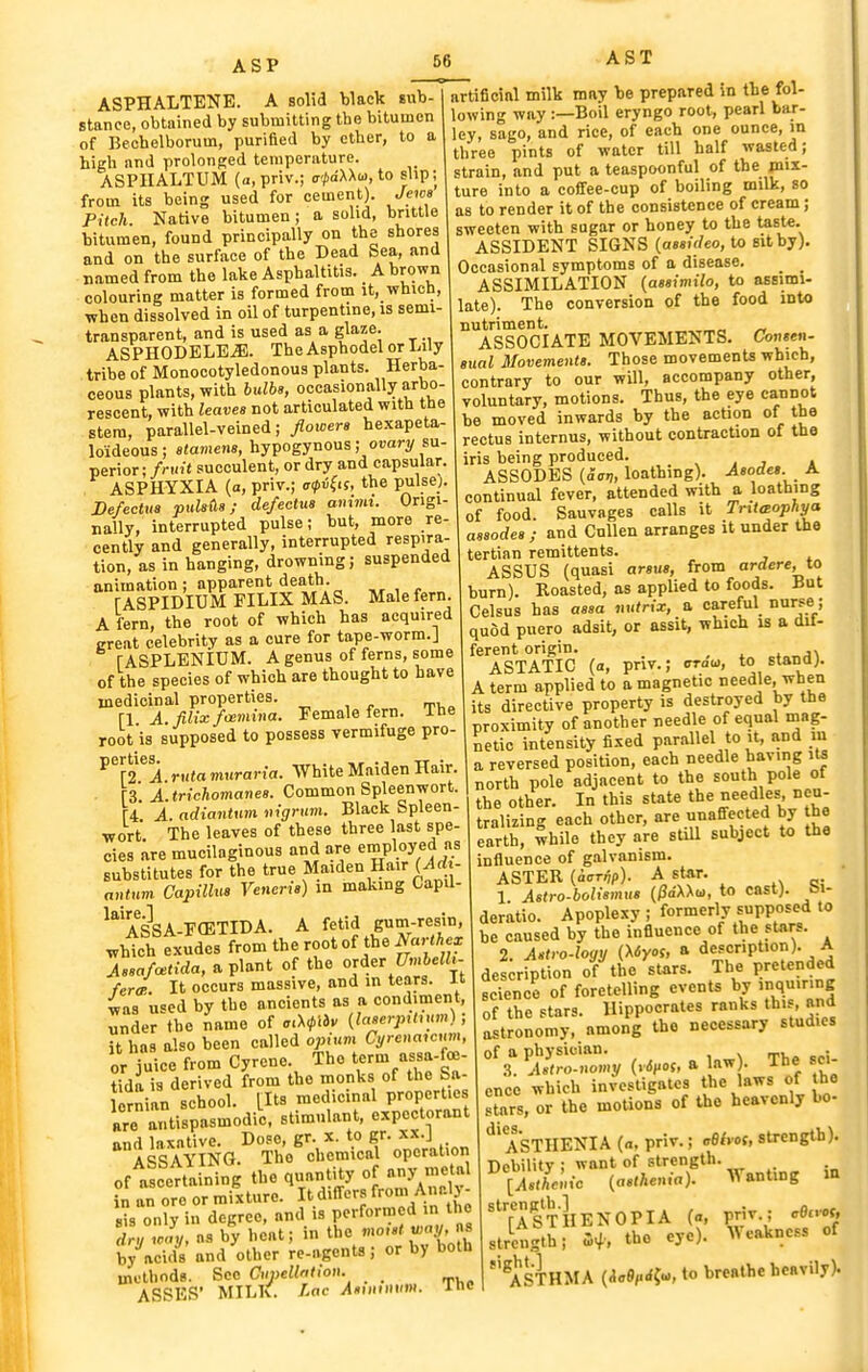 ASPHALTENE. A solid black sub- stance, obtained by submitting tbe bitumen of Bechelborum, purified by ether, to a higli and prolonged temperature. ASPIIALTUM (a.priv.; <7'^dXX(u, to slip; from its being used for cement). Jews Pitch. Native bitumen; a solid, brittle bitumen, found principally on the shores and on the surface of the Dead Sea, and named from the lake Asphaltitis. A brown colouring matter is formed from it, which, Tvhen dissolved in oil of turpentine, is semi- transparent, and is used as a glaze. ASPHODBLB^. The Asphodel or Lily tribe of Monocotyledonous plants. Herba- ceous plants, with hxdbe, occasionally arbo- reocent, with leaves not articulated with the stem, parallel-veined; floioers hexapeta- loideous; stamens, hypogynous ; o«ary su- perior; /riiif succulent, or dry and capsular. ASPHYXIA (a, priv.; a<pi^is, the pulse). BefecUta puUtis; defectua ammi. Origi- naUy, interrupted pulse; but, more re- cently and generally, interrupted respira- tion, as in hanging, drowning; suspended animation ; apparent death. r ASPIDIUM FILIX MAS. Male fern. A fern, the root of which has acquired ereat celebrity as a cure for tape-worm.J rASPLENIDM. A genus of ferns, some of the species of which are thought to have medicinal properties. ^ , „ ^ ri A. filix fcemina. Female fern. Ihe root is supposed to possess vermifuge pro- ^^f r A rnta mnraria. White Maiden Hair. [3. A.trichomanes. Common Spleenwort. [4 A. adiantum nigrum. Black Spleen- wort The leaves of these three last spe- cies are mucilaginous and are employed as substitutes for the true Maiden Hair (ilrf - antnm Capillus Veneris) in making Capil- ASSA-F(ETIDA. A fetid g«m-rf which exudes from the root of the i^aWAe^ l,a/«(,-rfa, aplant of the ojder J7mfceHt- fercp.. It occurs massive, and in tears. It was used by the ancients as a condiment, under the name of aM^hv (laserjnhnm); it has also been called opium Cyreuaicum, or juice from Cyrene. The term assa-foe- tida is derived from the monks of the Sa- lornian school. [Its medicinal properties are antispasmodi'c. stimulant, e-pectorant •^IS^mG.^ThAeuicafo^erltion of ascena ning the quantity of any metal in' an ore or mixture. It differs from A-- X- sis only in degree, and is performed m the TrZlj, as by heat; in the '''•V'« by acids and other re-agents; or by both methods. Sec Cupelhlwn. _ ASSES' MILK. Lac i4«miiiii(»H 66 AST artificial milk may be prepared in the fol- lowing way :—Boil eryngo root, pearl bar- ley, sago, and rice, of each one ounce, m three pints of water till half wasted; strain, and put a teaspoonful of the mix- ture into a coffee-cup of boiling milk, so as to render it of the consistence of cream; sweeten with sugar or honey to the taste. ASSIDENT SIGNS {aesideo, to sit by). Occasional symptoms of a disease. _ _ ASSIMILATION {assimilo, to asEimi- late). The conversion of the food int« nutriment. _ ASSOCIATE MOVEMENTS. Consen- sual Movements. Those movemenU which, contrary to our wUl, accompany other, voluntary, motions. Thus, the eye cannot be moved inwards by the action of the rectus internus, without contraction of the iris being produced. , . j » ASSODES {acn, loathing). Asodes. A continual fever, attended with a loathing of food. Sauvages calls it TrittBophya asaodes; and CuUen arranges it under the tertian remittents. ASSUS (quasi arsus, from ardere, to burn). Roasted, as applied to foods. But Celsus has aasa tutrix, a careful nurse; quod puero adsit, or assit, which is a OU- ferent origin. . ASTATIC (a, priv.; craw, to stand). A term applied to a magnetic needle, when its directive property is destroyed by the proximity of another needle of equal mag- netic intensity fixed parallel to it, and in a reversed position, each needle having lU north pole adjacent to the south pole of the other. In this state the needles, neu- tralizing each other, are unaffected by the earth, while they are still subject to the influence of galvanism. ASTER (i<Trnp). A star. .x <5i ' 1 Astro-boliamus (^dXXu, to cast), bl- deratio. Apoplexy ; formerly supposed to be caused by the influence of the stars. 2. Astro.logy (Myos, a description). A des;ription of the stars. The pretended science of foretelling events by 'nq»'°e of the stars. Hippocrates ranks th. , and astronomy, among the necessary studies of a physician. . .3. Astro-uomy {rSt^oi, a law . The sci- ence which investigates the laws of be stars, or the motions of the heavenly bo- ASTHENIA («, priv.; cBlvos, strength). Debility ; want of strength. [Aathcnic (asthenia). Wanting in '^ASTHENOPIA (a, priv.; cOno*, strength; Hi; the eye). Weakness of ''^STHMA (io9,.ii.^, to breathe heavily). The