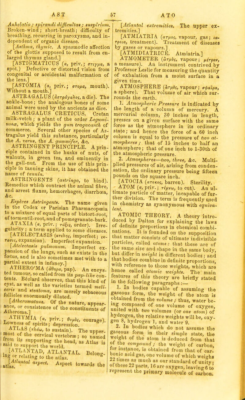 Anhclatio; gpiJ-atidi difficultat; autptriitm. Broken-wind; short-breath; difficulty of breathing, recurring in paroxysms, and in- dependent of organic disease. [Aathma, thi/mic. A spasmodic affection of the glottis supposed to result from en- larged thymus gland.] [ASTI6MATICDS (a, priv.; anyixa, a spot.) Defective or distorted vision from congenital or accidental malformation of the lens.] [ASTOMIA (a, priv.; aroita, mouth). Without a mouth.] ASTRAGALUS (d (TT-payaXof, a die). The ankle-bone; the analogous bones of some animal were used by the ancients as dice. ASTRAGALUS CRETICUS. Cretan milk-vetch ; a plant of the order Legximi- noS(B, which yields the grunt tragacanth of commerce. Severfil other species of As- tragalus yield this substance, particularly the A. verua, the A. gummifer, Ac. ASTRINGENT PRINCIPLE. A prin- ciple contained in the husks of nuts, of walnuts, in green tea, and eminently in the gall-nut. From the use of this prin- ciple in tanning skins, it has obtained the name of tannin. ASTRINGENTS (aetringo, to bind). Remedies which contract the animal fibre, and arrest fluxes, hemorrhages, diarrhoea, &c. Hsplcea Aatringenta. The name given in the Codex or Parisian Pharmacopoeia to a mixture of equal parts of bistort-root, of tormentil-root, and of pomegranate-bark. ATAXIA (a, priv.; rJfij, order). Irre- gularity ; a term applied to some diseases [ATELECTASIS (artUi, imperfect; ck- Taats, expansion). Imperfect expansion. [Atelectaaia pulmonum. Imperfect ex- pansion of the lungs, such as exists in the foetus, and is also sometimes met with to a partial extent in infancy.] ATHERO'MA (£Bnpa, pap). An encys- ted tumour, so called from its pap-like con- tents. Beclard observes, that this kind of cyst, as well as the varieties termed meli cem and aleato,na, are merely sebaceous lollicles enormously dilated. [Atheromatoua. Of the nature, appear- ance, or consistence of the constituents of Atheroma.] Tnt!^^^^/^.^.' P-' ^''^f' courage). Lownesg of spirits; depression. ^ ATLAS (rXa'u, to sustain). The unner ' fit .f vertebra ; so Ziod ^ sairTtn 'PP°g head, as Atlas is earn to support the world. [ATLANTAD, ATLANTAL. Belong- ing or relating to the atlas. ^ atlafl a,j,ec«. Aspect towards the [Atlantal extremities. The upper ex- tremities.] [ATMIATRIA (ar/iog, vapour, gas; la- Tpcia, treatment). Treatment of diseases by gases or vapours.] [ATMIDIATRICE. Atmiatria.] ATMOMETER {Urixd,, vapour; ^.tVpov, a measure). An instrument contrived by Professor Leslie for measuring the quantity of exhalation from a moist surface in a given time. ATMOSPHERE (ir/iif, vapour; cr0oTpa, a sphere). That volume of air which sur- rounds the earth. 1. Atmospheric Pressure is indicated by the length of a column of mercury. A mercurial column, 30 inches in length, presses on a given surface with the same force as the atmosphere in its ordinary state; and hence the force of a 60 inch column is equal to the pressure of <ioo at- mospheres ; that of 15 inches to half an atmosphere; that of one iijch to l-30th of the atmospheric pressure. 2. Atmospheres—two, three, <fcc. Multi- plied pressures of air, arising from conden- sation, the ordinary pressure being fifteen pounds on the square inch. [ATOCIA (aroKos, barren). Sterility. ATOM (a, priv.; riiivw, to cut). An ul- timate particle of matter, incapable of fur- ther division. The term is frequently used in chemistry as synonymous with equiva- lent. ATOMIC THEORY. A theory intro- duced by Dalton for explaining the laws of definite preportions in chemical combi- nations. It is founded on the supposition that matter consists of ultimate indivisible particles, called atoms: that these are of the same size and shape in the same body, u ' t'^®' '^'ff^^ in different bodies; and that bodies combine in definite proportions, with reference to those weights, which are hence called atomic weights. The main features of this theory are briefly stated in the following paragraphs :— 1. In bodies capable of assuming the gaseous form, the weight of the atom is obtained from the volume; thus, water be- ing composed of one volume of o.xygen, united with tico volumes (or one atom) of hydrogen, the relative weights will be, oxy- gen 8, hydrogen 1, and water 9. 2. In bodies which do not assume the gaseous form in their simple state, the weight of the atom is deduced from that of the compound; the weight of carbon, tor instance, is obtained from that of car- bonic acid gas, one volume of which weighs du'^^!^ standard of unity; of these 22 parts, ] 6 arc oxygen, leaving 6 to represent the primary molecule of oarbon