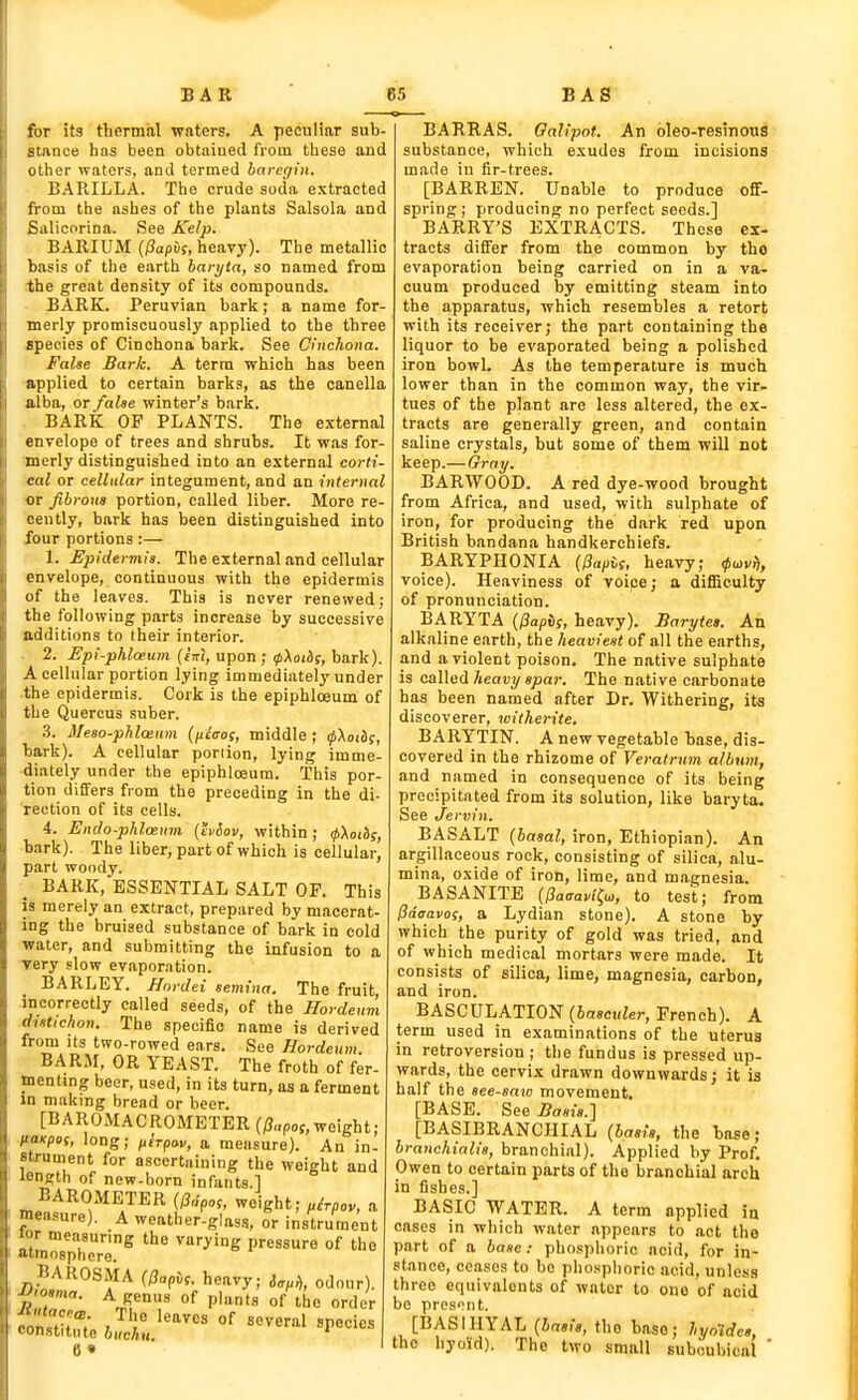for 5t3 thermal waters. A peculiar sub- stance has been obtained from these and otlier waters, and termed barer/iii, BARILLA. The crude soda extracted from the ashes of the plants Salsola and Salicorina. See Kelp. BARIUM [ISapii;, heavy). The metallic basis of the earth baryta, so named from the great density of its compounds. BARK. Peruvian bark; a name for- merly promiscuously applied to the three species of Cinchona bark. See Cinchona. False Bark. A terra which has been applied to certain barks, as the oanella alba, or fahe winter's bark. BARK OF PLANTS. The external envelope of trees and shrubs. It was for- merly distinguished into an external corti- cal or cellular integument, and an internal or fibrous portion, called liber. More re cently, bark has been distinguished into four portions:— 1. Epidermis. The external and cellular envelope, continuous with the epidermis of the leaves. This is never renewed; the following parts increase by successive additions to their interior. 2. Epi-phlceum {cm, upon ; tpXoti?, bark). A cellular portion lying immediately under the epidermis. Cork is the epiphloeum of the Quercus suber. .3. Meso-phlceum (ficcos, middle ; ^\oii>s, bark). A cellular portion, lying imme- diately under the epiphloeum. This por- tion differs from the preceding in the di- rection of its cells. 4. Endo-pMcenm {Mov, within; <p\otis, bark). The liber, part of which is cellular, part woody. BARK, ESSENTIAL SALT OP. This is merely an extract, prepared by macerat- ing the bruised substance of bark in cold water, and submitting the infusion to a very slow evaporation. BARLEY. Hnrdei semina. The fruit incorrectly called seeds, of the Hordeum dutichon. The specific name is derived from Its two-rowed ears. See Hordeum. BARM, OR YEAST. The froth of fer- menting beer, used, in its turn, as a ferment in making bread or beer. [BAROMACROMETER (j3„po5,weight; licKpof, long; fiirpav, a measure). An in- strument for ascertaining the weight and length of new-born infants 1 BAROMETER weight; ,irpoy, a measure). A weather-glass, or instrument Jor measuring the varying pressure of the atmosphere. BAROSMA (Dapi!. heavy; i^^a, odour). rZ ^Jl'' °f P''''s of 'he order 6» BARRAS. Oalipot. An oleo-resinotia substance, which exudes from incisions made in fir-trees. [BARREN. Unable to produce off- spring; producing no perfect seeds.] BARRY'S EXTRACTS. These ex- tracts differ from the common by the evaporation being carried on in a va- cuum produced by emitting steam into the apparatus, which resembles a retort with its receiver; the part containing the liquor to be evaporated being a polished iron bowl. As the temperature is much lower than in the common way, the vir- tues of the plant are less altered, the ex- tracts are generally green, and contain saline crystals, but some of them will not keep.—Gray. BARWOOD. A red dye-wood brought from Africa, and used, with sulphate of iron, for producing the dark red upon British bandana handkerchiefs. BARYPHONIA (^apU, heavy; voice). Heaviness of voipe; a difficulty of pronunciation. BARYTA (j3a/)Jf, heavy). Barytet. Ah alkaline earth, the heaviest of all the earths, and a violent poison. The native sulphate is called/teajjy «/iar. The native carbonate has been named after Dr. Withering, its discoverer, witherite. BARYTIN. A new vegetable base, dis- covered in the rhizome of Veratrmn album, and named in consequence of its being precipitated from its solution, like baryta. See Jervin. BASALT (basal, iron, Ethiopian). An argillaceous rock, consisting of silica, alu- mina, oxide of iron, lime, and magnesia. BASANITB (^aaavi^i», to test; from lidaavos, a Lydian stone). A stone by which the purity of gold was tried, and of which medical mortars were made. It consists of silica, lime, magnesia, carbon, and iron. BASCULATION (iascM^er, French). A term used in examinations of the uterus in retroversion ; the fundus is pressed up- wards, the cervix drawn downwards; it is half the see-saiB movement. [BASE. See Basis.] [BASIBRANCHIAL {basis, the base; branchialis, branchial). Applied by Prof. Owen to certain parts of the branchial arch in fishes.] BASIC WATER. A term applied in cases in which water appears to act the part of a base: phosphoric acid, for in- stance, ceases to bo phosphoric acid, unless three equivalents of water to one of acid be presont. [BASIHYAL {basis, the base; liyoides, the hyoid). The two small suboubical 