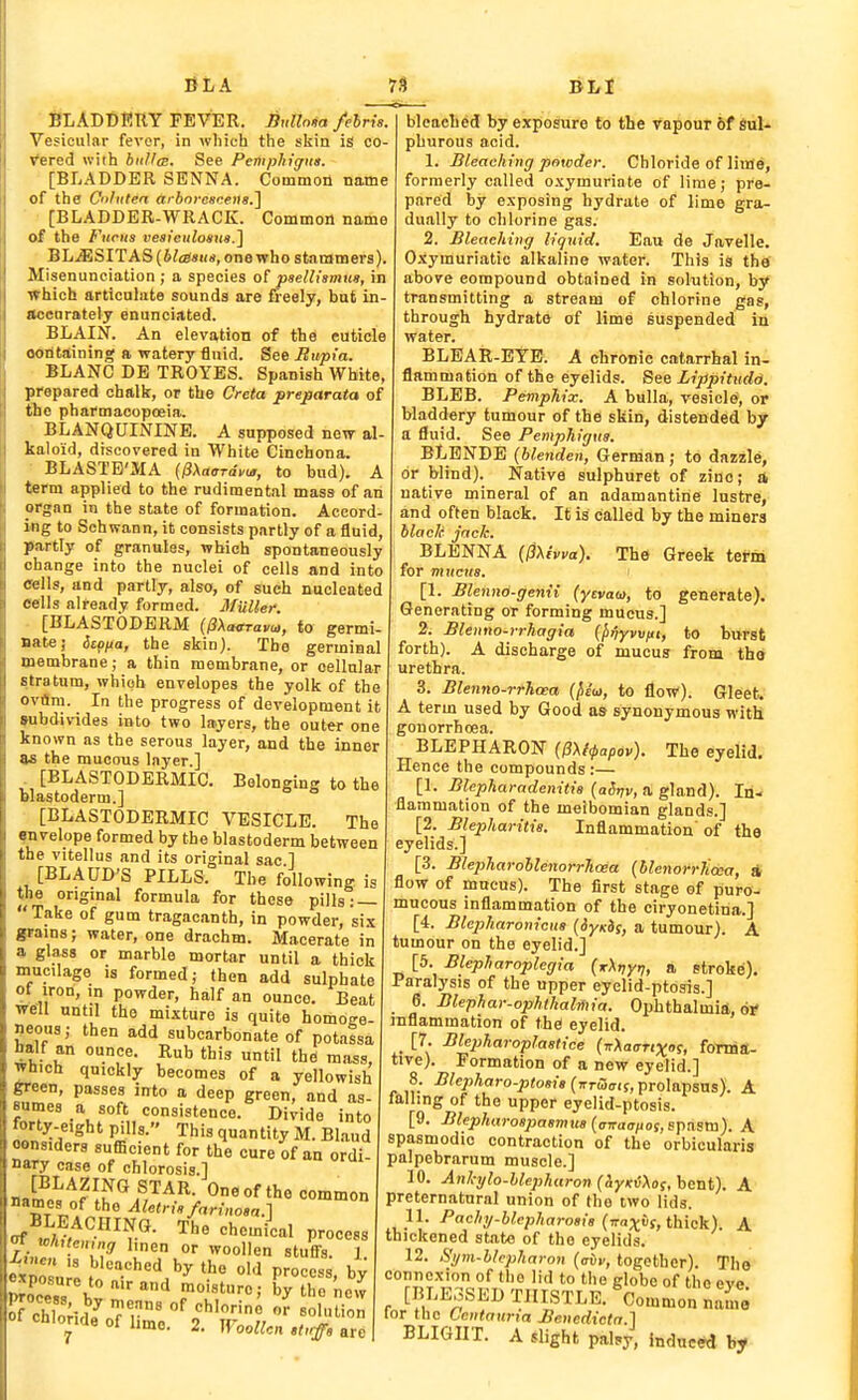 BLADBRKY FEVER. B„llo«a /elris. Vesicular fevor, in which the skin is co- Vered with biiUm. See Pcmphigna. [BLADDER SENNA. Common name of the Cnliiten (i/ 6ore«cen«.] • [BLADDER-WRACK. Common name of the Fudis vesieiilosua.^ BLiESITAS(6te««<(, onewho stammers). Misenunciation ; a species of pselUsmm, in which articuhxte sounds are fieely, but in- accarately enunciated. BLAIN. An elevation of the cuticle ootitaining a watery fluid. See Bupia. BLANC DB TROYBS. Spanish White, prepared chalk, or the Creta pre^arata of the pharmacopoeia. BLANQUININB. A supposed new al- kaloid, discovered in White Cinchona. • BLASTB'MA (^Xaardvu,, to bud). A term applied to the rudimental mass of an organ in the state of formation. Accord- ing to Schwann, it consists partly of a fluid, partly of granules, which spontaneously change into the nuclei of cells and into cells, and partly, also, of such nucleated cells already formed. MUller. ■ [BLASTODERM (PXairravu,, to germi- Batej Scf/Aa, the skin). The germinal membrane; a thin membrane, or cellular stratum, which envelopes the yolk of the ovflni. In the progress of development it »ubdivides into two layers, the out«r one known as the serous layer, and the inner as the mucous layer.] . [BLASTODERMIC. Belonging to the Blastoderm.] [BLASTODERMIC VESICLE. The ^velope formed by the blastoderm between the vitellus and its original sac 1 [BLAUD'S PILLS. The following is the origmal formula for these pills: — Take of gum tragacanth, in powder, six grains; water, one drachm. Macerate in a glass or marble mortar until a thick mucilage is formed; then add sulphate of iron, in powder, half an ounce. Beat well until the mixture is quite homoge- Jjeous; then add subcarbonate of potnlsa half an ounce. Rub this until the mass, which quickly becomes of a yellowish green, passes into a deep green, and as- sumes a soft consistence. Divide into forty-eight pills. This quantity M. Blaud oensiders sufficient for the cure of an ordi- nary case of chlorosis.] JZYflu^A^,'^^^- the common names of the Aletrh/„rinosft.] BLEACHING. The chemical process ^wf °' stuffs. I. At»en is bleached by the old process bv «P^sure toairand foisture; CthT'ne'^ 01 chloride of hmo. 2. Woollen »t,.ff, are BLI bleached by exposure to the vapour 6f SuU phurous acid. 1. Bleaching powder. Chloride of lime, formerly called o.xymuriate of lime; pre- pared by exposing hydrate of lime gra- dually to chlorine gas. 2. Bleaching liquid. Eau de Javelle. Oxymuriatic alkaline water. This is thtf above compound obtained in solution, by transmitting a stream of chlorine gas, through hydrate of lime suspended in water. BLEAR-EYE. A chronic catarrhal in- flammation of the eyelids. See Lippitudd. BLEB. Pemphix. A bulla, vesicle, or bladdery tumour of the skin, distended by a fluid. See Pemphigus. BLENDE (blenden, German; to dazzle, or blind). Native sulphuret of zinc; it native mineral of an adamantine lustre, and often black. It is called by the miners black jack. BLENNA 0Xhva). The Greek tefm for mucus. [1. Blennd-genii (yevao>, to generate). Generating or forming mucus.] 2. Blenno-irhagia {jifiyvviti, to burst forth). A discharge of mucus from th* urethra. 3. Blenno-rrhcea (fieui, to flow). Gleet. A term used by Good as synonymous witli gonorrhcea. BLEPHARON {0\l^apov). The eyelid. Hence the compounds :— [1. Blepharadenitis (aSvv, a. glanA). In., flammation of the meibomian glands.] [2. Blepharitis. Inflammation' of the eyelids.] [3. BlepharohlenorrJicea {blenofrJidea, it flow of mucus). The first stage of puro- mucous inflammation of the ciryonetina.] [4. BlepJiaronicus (iyxis, a tumour). A tumour on the eyelid.] [5. Blepharoplegia (rXvyn, » stroke). Paralysis of the upper eyelid-ptosis.] e. Blephar-ophlhalmia. Ophthalmia, oi- inflammation of the eyelid. _ [7. Blepharoplastice (vXaanxo?, forma- tive). Formation of a new eyelid.] 8. i?/e/)Aoro-;><o«?8(,rrw(T(s, prolapsus). A tailing of the upper eyelid-ptosis. [9. BUpharoBpaemu8{aiTaaiio!,sxit^sxa). A spasmodic contraction of the orbicularis palpebrarum muscle.] 10. Ankylo-Uepharon{!,YK(\os,h^ixt). A preternatural union of the two lids. 11. Pachy-blcpharosis {-raxii, thick). A thickened state of the eyelids. 12. Sym-blcpharon {aiv, together). The connexion of the lid to the globe of the eve [BLE3SED THISTLE. ^Common name lor the tentaurta Benedictn.] BLIGHT. A slight paljy, induct by