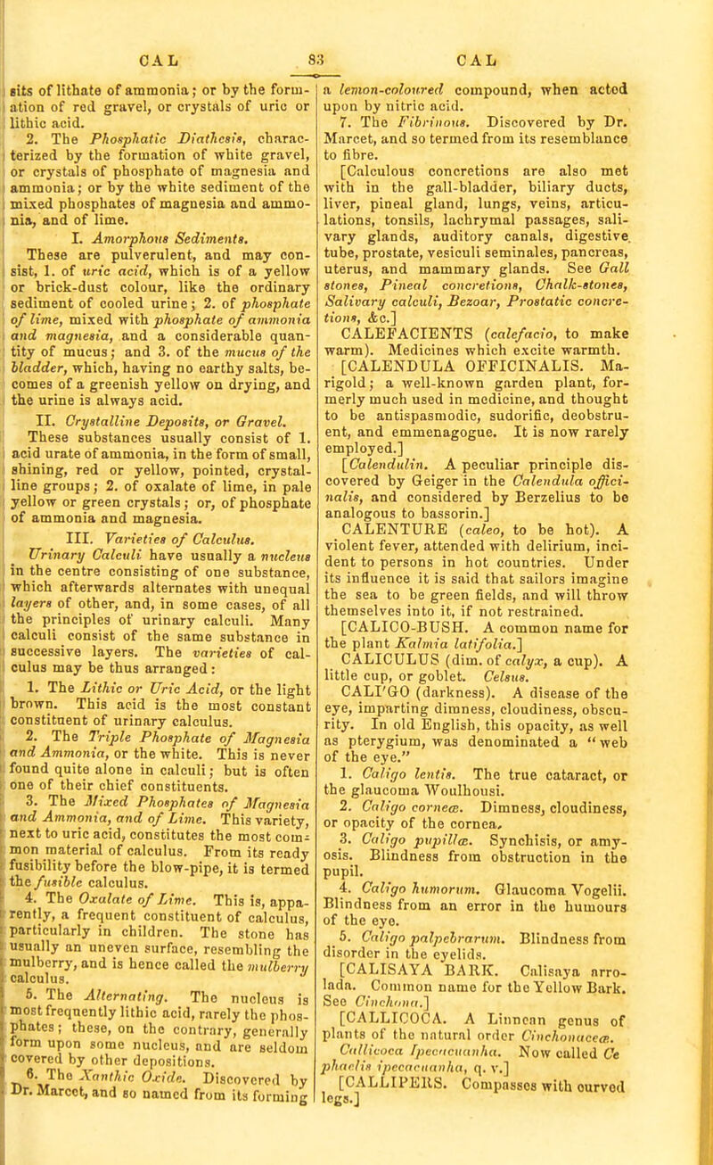 I cits of lithate of ammonia; or by the forui- 1 ation of rod gravel, or crystals of urio or ; lithio acid. 2. The Phosphadc DiatJicai'a, charac- I terized by the formation of white gravel, ; or crystals of phosphate of magnesia and I ammonia; or by the white sediment of the i mixed phosphates of magnesia and ammo- : nia, and of lime. I. Amorphous Sedimenti, These are pulverulent, and may con- sist, 1. of tiric acid, which is of a yellow or brick-dust colour, like the ordinary sediment of cooled urine; 2. of phosphate of lime, mixed ■with phosphate of ammonia I and magnesia, and a considerable quan- tity of mucus; and 3. of the mucus of the bladder, which, having no earthy salts, be- comes of a greenish yellow on drying, and the urine is always acid. II. Crystalline Deposits, or Gravel. These substances usually consist of 1. i acid urate of ammonia, in the form of small, shining, red or yellow, pointed, crystal- ; line groups; 2. of oxalate of lime, in pale yellow or green crystals; or, of phosphate of ammonia and magnesia, i III. Varieties of Calculus. \ ^ Urinary Calculi have usually a nucleua ] in the centre consisting of one substance, i which afterwards alternates with unequal : layers of other, and, in some cases, of all ■ the principles of urinary calculi. Many calculi consist of the same substance in successive layers. The varieties of cal- culus may be thus arranged : 1. The Lithic or Uric Acid, or the light brown. This acid is the most constant constituent of urinary calculus. I 2. The Triple Phosphate of Magnesia ' and Ammonia, or the white. This is never ! found quite alone in calculi; but is often one of their chief constituents. 3. The Mixed Phosphates of Magnesia and Ammonia, and of Lime. This variety, next to uric acid, constitutes the most com- mon material of calculus. From its ready fusibility before the blow-pipe, it is termed the fusible calculus. 4. The Oxalate of Lime. This is, appa- rently, a frequent constituent of calculus, particularly in children. The stone has u?\ially an uneven surface, resembling the mulberry, and is hence called ih& mulberry calculus. 5. The Alternating. The nucleus is most frequently lithic acid, rarely the phos- phates; these, on the contrary, generally I rm upon some nucleus, and are seldom covered by other depositions. '^^ The Xanthic Oxide. Discovered by Dr. Maroct, and so named from its forming a lemon-coloured compound, when acted upon by nitric acid. 7. The Fibrinous. Discovered by Dr. Mnrcet, and so termed from its resemblance to fibre. [Calculous concretions are also met with in the gall-bladder, biliary ducts, liver, pineal gland, lungs, veins, articu- lations, tonsils, lachrymal passages, sali- vary glands, auditory canals, digestive, tube, prostate, vesiculi seminales, pancreas, uterus, and mammary glands. See Gall stones, Pineal concretions. Chalk-stones, Salivary calculi, Bezoar, Prostatic concre- tions, ifec] CALEFACIBNTS (calefacio, to make warm). Medicines which excite warmth. [CALENDULA OFFICINALIS. Ma- rigold; a well-known garden plant, for- merly much used in medicine, and thought to be antispasmodic, sudorific, deobstru- ent, and emmenagogue. It is now rarely employed.] [Calendulin. A peculiar principle dis- covered by Geiger in the Calendula offici- nalis, and considered by Berzelius to be analogous to bassorin.] CALENTURE (caleo, to be hot). A violent fever, attended with delirium, inci- dent to persons in hot countries. Under its influence it is said that sailors imagine the sea to be green fields, and will throw themselves into it, if not restrained. [CALICO-BUSH. A common name for the plant Kalmia lafifolia.} CALICULUS (dim. of ca/y.r, a cup). A little cup, or goblet. Celsus. CALI'GO (darkness). A disease of the eye, imparting dimness, cloudiness, obscu- rity. In old English, this opacity, as well as pterygium, was denominated a  web of the eye. 1. Caligo lentis. The true cataract, or the glaucoma Woulhousi. 2. Caligo cornea:. Dimness, cloudiness, or opacity of the cornea, 3. Caligo pupilta:. Synchisis, or amy- osis. Blindness from obstruction in the pupil. 4. Caligo humorum. Glaucoma Vogelii. Blindness from an error in the humours of the eye. 5. Caligo palpebrarum. Blindness from disorder in the eyelids. [CALISAYA BARK. Calisnya nrro- lada. Common name for the Yellow Bark. See Cinchiina.] [CALLICOCA. A Linncan genus of plants of the natural order Cinchonaccm. Callicoca Ipecncuanha. Now called Ce phaclia ipecacuanha, q. v.] [CALLIPERS. Compasses with ourvod logs.]