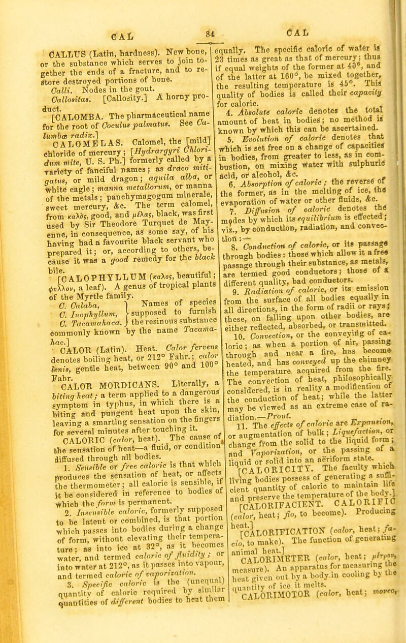 CALLUS (Latin, hardness). New bone, or the substance which serves to join to- gether the ends of a fracture, and to re Store destroyed portions of bone. Calli. Nodes in the gout. Oallositas. [Callosity.] A horny pro- duct. . , [CALOMBA. The pharmaceutical name for the root of Coculua palmatue. See 6a- lumbce radix.] , r -ui CALOMBLAS. Calomel, the [mild] Chloride of mercury; [Hydrargyn CMort- duvi mite, V. S. Ph.] formerly called by a Tiriety of fanciful names; as draco miti- gatus, or mild dragon; aqinla alba, or trhite eagle; manna metallornm, or manna of the metals; panchymagogum minerale, sweet mercury, &c. The term calomel, from Kayos, good, and ^iXas, black, was first used by Sir Theodore Turquet de May- enne, in consequence, aS some say, of his bavin had a favourite black servant who prepared it; or, according to others, be- cause it was a good remedy for the black re AL0PHTLLTJM (fcaXos, beautiful; ^,«XXov, a leaf). A genus of tropical plants of the Myrtle family. C. Calaha, C. Inophyllum, C. Tacamahaca. Names of species supposed to furnish V J ucu.nu,.^^'.. J the resinous substance commonly known by the name Tacama ^CALOR (Latin). Heat. Calor fervent denotes boiling heat, or 212° Fahr.; calor fen/., gentle heat, between 90° and 100 ^'cALOK MOTIDICANS. Literally, a litiug heat; a term applied to a dangerous symptom in typhus, in which there is a biting and pungent heat upon the skin, leaving a smarting sensation on the fingers for several minutes after touching it. _ CALORIC (calor, heat). The cause of^ the sensation of hcat-a fluid, or condition diffused through all bodies. 1 Seii/tible or free caloric is that which produces the sensation of heat, or affects the thermometer; all caloric is sensible, it it be considered in reference to bodies of which the form is permanent. 2 Jnscv'sible caloric, formerly supposed to be latent or combined, is that portion which passes into bodies during a change of form, without elevating their tempera- ture ; into ice at 32°, as it becomes water, and termed caloric of fu>d,tij ; or into water at 212°. as it passes into vapour, and termed caloric of vaponzation. 3. Spccifc caloric is the (unequal) quantity of caloric required by similiir Quantities of different bodies to heat them equally. The specilltf caloric of water is 23 times as great as that of mercury; thus if equal weights of the former at 40°, and of the latter at 160°, be mixed together, the resulting temperature is 45°. This quality of bodies is called their capacity for caloric. . 4. Abeolute caloric denotes the total amount of beat in bodies ; no method is known by which this can be ascertained. 5. Evolution of caloric denotes that T^hich is set free on a change of capacities in bodies, from greater to less, as in com- bustion, on mixing water with sulphund acid, or alcohol, Ac. 6. Absorption of calorie ; the reverse of the former, as in the molting of ice, the evaporation of water or other fluids, Ac. 1 Diffusion of caloric denotes thfl modes by which its equilibrium is effected; viz., by conduction, radiation, and convec- ^^°8.' Conduction of caloric, or its passaga through bodies: those which allow it afre« passage through their snbstance, as metals, are termed good conductors; those of a different quality, bad conductors. _ _ 9. Badialion of caloric, or its emission from the surface of all bodies equally in all directions, in the form of radii or rays,' these, on falling upon other bodies aro either reflected, absorbed, or transmitted. 10 Convectiott, or the conveyirig of ca- loric ; as when a portion of air, passing through and near a fire, has become heated, and has conveyed up the chimney the temperature acquired from the fire. The convection of beat, philosophically considered, is in reality a 'f'd.fication of the conduction of heat; while the latter may be viewed as an extreme case of ra^ diation.—Prouf. 11 The effects of calorro are Expansion^ or augmentation of bulk ; Liquefaction, or change from the solid to the liquid form^ and Vaporization, or the passing of a. linuid or solid into an aeriform s ate. Tc A L 0 RI CI T Y. The faculty whicli living bodies possess of generating a snffi- cicnt%«antity of caloric to ni-iint^m hfe and preserve the temperature of the body.] rCAl'QRIFACIENT. CALORIFIC (calor, heat; Jio. to become). Producing ^TcALORIFICATTON (calor, heat:/a- cio, to make). The function of generating cTioRIM^ETER (calor, heat; ../..o^ measure). An apparatus for measuring he u'nt Jivcn out by a body in cooling by the Minntitv of ice it melts. ' CALORIMOTOR (calor, heat; morro,