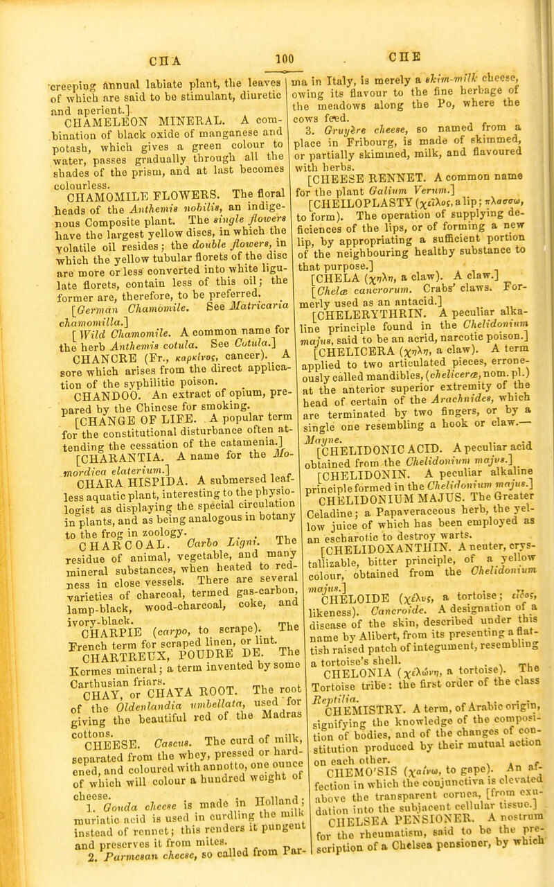 •creeping ftnnunl labiate plant, tlie leaves of which are said to bo stimulant, diuretic and aperient.] CHAMELEON MINEKAL. A com- bination of black oxide of manganese and potash, which gives a green colour to water, passes gradually through all the shades of the prism, and at last becomes colourless. „, „ , CHAMOMILE FLOWERS. The floral heads of the Anthemis nobilia, an indige nous Composite plant. The nngle flowers have the largest yellow discs, m which the Yolatile oil resides; the double flowers, in which the yellow tubular florets of the disc are more or less converted into white ligu- late florets, contain less of this oil; the former are, therefore, to be preferred. _ [German Chamomile. See 3Iatncarta chamomilla.^ [Wild Chamomile. A common name tor the herb Anthemis cotula. See Cotula.i CHANCRE (Fr., KupKlros, cancer). A sore which arises from the direct applica- tion of the syphilitic poison. CHANDOO. An extract of opium, pre- pared by the Chinese for smoking. rCHANGB OF LIFE. A popular term for the constitutional disturbance often at- tending the cessation of the catamenia.J [CHARANTIA. A name for the Mo- mordica elaterium.] , i r CHARA HISPIDA. A submersed leaf- less aquatic plant, interesting to the physio- lo.'ist as displaying the special circulation inVants, and as being analogous in botany to the frog in zoology. , CHARCOAL. Carlo Ligm. Ihe residue of animal, vegetable, and many mineral substances, when heated to red- ness in close vessels. There are several varieties of charcoal, termed gas-carbon lamp-black, wood-charcoal, coke, and ivory-black. . „, CHARPIB {carpo, to scrape). ihe French term for scraped linen, or lint. CHARTRBUX, POUDRE DE The Kcrmes mineral; a term invented by some 'fStor'cHAYA ROOT. The root of the Oldeulandia vmbellata, f d /or giving the beautiful red of the Madras ^cheese. Cascus. The curd of milk, separated from the whey, pressed or hard- ened, and coloured with annotto one ounce of which will colour a hundred weight of ^Toonda cheese is made in Holland; muriatic acid is used in curdling the mi U instead of rennet; this renders it pungent and preserves it from miles. 2, Parmesan cheese, so oaUod from i-or- ma in Italy, is merely a tkim-milk cheese, owing its flavour to the fine herbage of the meadows along the Po, where the C0W8 fc^d. 3. Gruyire cheese, 80 named from a place in Fribourg, is made of skimmed, or partially skimmed, milk, and flavoured with herbs. [CHEESE RENNET. A common name for the plant Oalitim FerKWi.] [CHEILOPLASTY (xd^oi, a lip; T>.aeaw, to form). The operation of supplying de- ficiences of the lips, or of forming a new lip, by appropriating a sufficient portion of the neighbouring healthy substance to that purpose.] [CHELA (xiXi, a claw). A claw.J [Chela cancronim. Crabs' claws. For- merly used as an antacid.] [CHELERYTHRIN. A peculiar alka- line principle found in the Chelidonum mains, said to be an acrid, narcotic poison.] [CHELICERA ixv^n, a claw). A term applied to two articulated pieces, errone- ously called mandibles, (chelicer<e, nom. pi.) at the anterior superior extremity o' the head of certain of the Arachnides, which are terminated by two fingers, or by a single one resembling a hook or claw.— [CHELIDONIC ACID. A peculiar acid obtained from the CheHdonivm rCHELIDONIN. A peculiar alkaline nrinciple formed in the Chelidoninm majus.] CHELIDONIUM MAJUS. The Greater Celadine; a Papaveraceous herb the yel- low juice of which has been employed as an escharotic to destroy warts. rCHELIDOXANTHIN. A neuter, crys- tallizable, bitter principle, of a yellow colour, obtained from the Chelidoujum. mains.] . ^ • rt . CHELOIDE (x£'Xt>j, a tortmse; ctlos, likeness). Cancroide. A designation of a disease of the skin, described under this name by Alibert, from its presenting a flat- tish raised patch of integument, resembling a tortoise's shell. , . . \ ti,» CHELONIA (xfX-i'!. » tortoise). The Tortoise tribe: the first order of the class ^CHEMISTRY. A term, of Arabic origin, sienifying the knowledge of the composi- tion of bodies, and of the changes of con- stitution produced by their mutual action on each other. \ nf CUEMO'SIS (xo'Vu> to gape). An ni- fection in which the conjunctiva is elevated above the transparent cornea [from exu- dation into the subjacent cellular tissue.] CHELSEA PENSIONER. A nostrum for the rheumatism, said to be the pre- scripUon of a Chelsea pensioner, by which